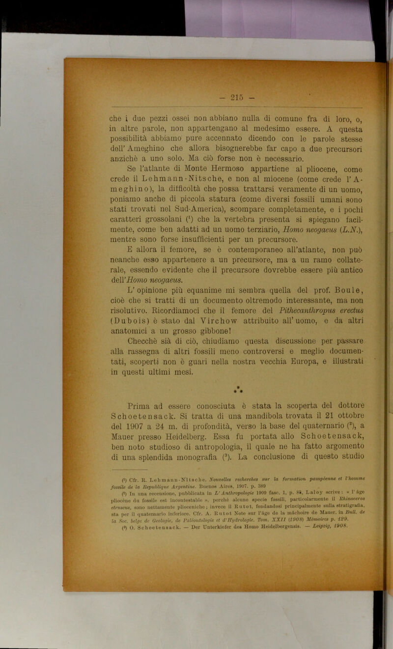 che i due pezzi ossei non abbiano nulla di comune fra di loro, o, in altre parole, non appartengano al medesimo essere. A questa possibilità abbiamo pure accennato dicendo con le parole stesse dell’ Ameghino che allora bisognerebbe far capo a due precursori anziché a uno solo. Ma ciò forse non è necessario. Se l’atlante di Monte Iiermoso appartiene al pliocene, come crede il Lehmann-Nitsche, e non al miocene (come crede l’A- meghino), la difficoltà che possa trattarsi veramente di un uomo, poniamo anche di piccola statura (come diversi fossili umani sono stati trovati nel Sud-America), scompare completamente, e i pochi caratteri grossolani 0) che la vertebra presenta si spiegano facil- mente, come ben adatti ad un uomo terziario, Homo neogaeus (L.N.), mentre sono forse insufficienti per un precursore. E allora il femore, se è contemporaneo all’atlante, non può neanche esso appartenere a un precursore, ma a un ramo collate- rale, essendo evidente che il precursore dovrebbe essere più antico dell’uomo neogaeus. L’opinione più equanime mi sembra quella del prof. Boule, cioè che si tratti di un documento oltremodo interessante, ma non risolutivo. Ricordiamoci che il femore del Pithecanthropus erectus (Dubois) è stato dal Virchow attribuito all’uomo, e da altri anatomici a un grosso gibbone! Checché sià di ciò, chiudiamo questa discussione per passare alla rassegna di altri fossili meno controversi e meglio documen- tati, scoperti non è guari nella nostra vecchia Europa, e illustrati in questi ultimi mesi. # * # Prima ad essere conosciuta è stata la scoperta del dottore Schoetensack. Si tratta di una mandibola trovata il 21 ottobre del 1907 a 24 m. di profondità, verso la base del quaternario (2), a Mauer presso Heidelberg. Essa fu portata allo Schoetensack, ben noto studioso di antropologia, il quale ne ha fatto argomento di una splendida monografia (3). La conclusione di questo studio (') Cfr. R. Lei)mann-Nitsche. Nouvcllcs recherches sur la formation pampe,enne et l'homme fossile de la, Bepublìque Argentine. Buenos Aires, 1907. p. 389 (i) Tu una recensione, pubblicata in L’Anthropologie 1909 fase. 1, p. 83, Laloy scrive: « l'iigo pliocène du fossile est incontestable », perchè alcune specie fossili, particolarmente il hhinoceros etruscm, sono nettamente plioceniche; invece il Rutot, fondandosi principalmente sulla stratigrafia, sta per il quaternario inferiore. Cfr. A. Rutot Note sur Pago do la màchoire de Mauer. in Bull, de la Soc. belge de Geologie, de Paléontologie et d’TTgdrologie. Tom. XXII (100S) Mcmoircs p. 129.