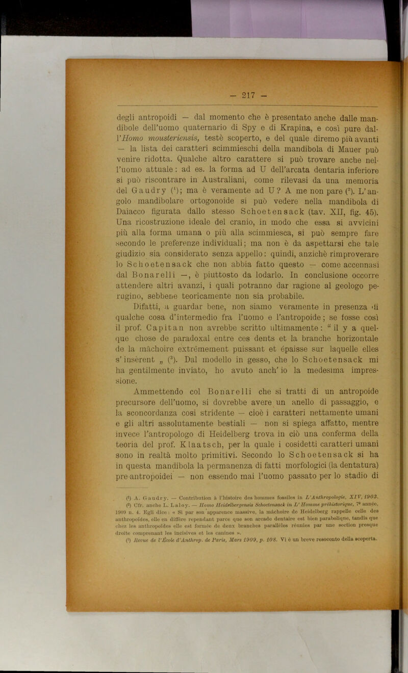 degli antropoidi — dal momento che è presentato anche dalle man- dibole dell’uomo quaternario di Spy e di Krapina, e così pure dal- ì’Homo mousteriensis, testò scoperto, e del quale diremo più avanti — la lista dei caratteri scimmieschi della mandibola di Mauer può venire ridotta. Qualche altro carattere si può trovare anche nel- l’uomo attuale : ad es. la forma ad U dell’arcata dentaria inferiore si può riscontrare in Australiani, come rilevasi da una memoria del Gaudry (*); ma è veramente ad U ? A me non pare (2). L’an- golo mandibolare ortogonoide si può vedere nella mandibola di Daiacco figurata dallo stesso Schoetensack (tav. XII, fig. 45). Una ricostruzione ideale del cranio, in modo che essa si avvicini più alla forma umana o più alla scimmiesca, si può sempre fare secondo le preferenze individuali; ma non è da aspettarsi che tale giudizio sia considerato senza appello : quindi, anziché rimproverare 10 Schoetensack che non abbia fatto questo — come accennasi dal Bona re Ili —, è piuttosto da lodarlo. In conclusione occorre attendere altri avanzi, i quali potranno dar ragione al geologo pe- rugino, sebbene teoricamente non sia probabile. Difatti, a guardar bene, non siamo veramente in presenza di qualche cosa d’intermedio fra l’uomo e l’antropoide; se fosse così 11 prof. Capitan non avrebbe scritto ultimamente: “ il y a quel- que cliose de paradoxal entre ces dents et la branche horizontale de la màchoire extrèmement puissant et épaisse sur laquelle elles s’insèrent „ (3). Dal modello in gesso, che lo Schoetensack mi ha gentilmente inviato, ho avuto anch’ io la medesima impres- sione. Ammettendo col Bonarelli che si tratti di un antropoide precursore dell’uomo, si dovrebbe avere un anello di passaggio, e la sconcordanza cosi stridente — cioè i caratteri nettamente umani e gli altri assolutamente bestiali — non si spiega affatto, mentre invece l’antropologo di Heidelberg trova in ciò una conferma della teoria del prof. Klaatscb, perla quale i cosidetti caratteri umani sono in realtà molto primitivi. Secondo lo Schoetensack si ha in questa mandibola la permanenza di fatti morfologici (la dentatura) pre antropoidei — non essendo mai l’uomo passato per lo stadio di (*) A. Gaudry. — Contribution à l’histoire dea homnies fossiles in L'Anthropoloyie, XIV, 1903. (2) (Jfr. audio L. Laloy. — Homo Hcidelberge.nsis Schoetensack in L’ Homme préhistoriqiie, 7J annue, 190!) n. 4. Egli dice : « Si pai- son apparence massivo, la m&clioire de Heidelberg cappello celle dos anthropoidos, elle en difl'òre rependant parco que son accado dentaire est bion paraboliqne, tandis que che!! les anthropoidos olle est formée de deux braucbes parallèles róunies par uno section presque droite compreuant les incisives et les cauines ».