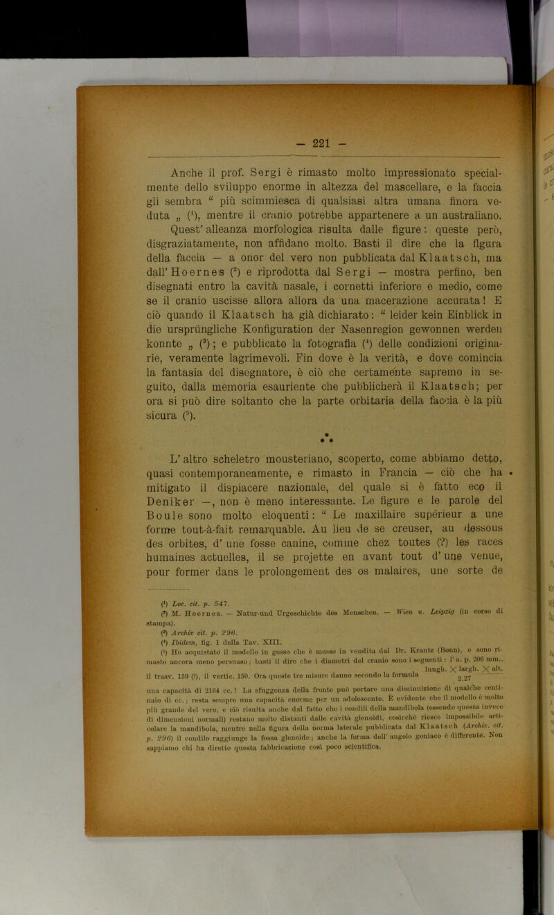 - 221 - Anche il prof. Sergi è rimasto molto impressionato special- mente dello sviluppo enorme in altezza del mascellare, e la faccia gli sembra “ più scimmiesca di qualsiasi altra umana finora ve- duta „ (*), mentre il cranio potrebbe appartenere a un australiano. Quest’ alleanza morfologica risulta dalle figure : queste però, disgraziatamente, non affidano molto. Basti il dire che la figura della faccia — a onor del vero non pubblicata dal Klaatseh, ma dall’ Hoernes (2) e riprodotta dal Sergi — mostra perfino, ben disegnati entro la cavità nasale, i cornetti inferiore e medio, come se il cranio uscisse allora allora da una macerazione accurata ! E ciò quando il Klaatsch ha già dichiarato: “ leider kein Einblick in die ursprùngliche Konfiguration der Nasenregion gewonnen werden konnte „ (3) ; e pubblicato la fotografia (4) delle condizioni origina- rie, veramente lagrimevoli. Fin dove è la verità, e dove comincia la fantasia del disegnatore, è ciò che certamente sapremo in se- guito, dalla memoria esauriente che pubblicherà il Klaatsch; per ora si può dire soltanto che la parte orbitaria della faccia è la più sicura (5). # * * L’ altro scheletro mousteriano, scoperto, come abbiamo detto, quasi contemporaneamente, e rimasto in Francia — ciò che ha • mitigato il dispiacere nazionale, del quale si è fatto eco il Deniker —, non è meno interessante. Le figure e le parole del Boule sono molto eloquenti: “ Le maxillaire supérieur a une forme tout-à-fait remarquable. Au lieu de se creuser, au dessous des orbites, d’ une fosse canine, cornine chez toutes (?) les races humaines actuelles, il se projette en avant tout d’une venue, pour former dans le prolongement des os malaires, une sorte de (l) Loc. cit. p. 54 7. (*) M. Eoornes. — Natur-und Urgeschichte iles Menschen. — Wien w. Leipzig (in corso di stampa). (3) Archiv cit. p. 296. (4) Ibidem, fig. 1 della Tav. XIII. (>) Ho acquistato il modello in gesso die è mosso in vendita dal Dr. Krantz (Bonn), e sono ri- masto ancora meno persuaso ; basti il dire che i diametri del cranio sono i seguenti : 1 a. p. 106 mm., lungh. X largii. X alt- il trasv. 159 (?), il vertic. 150. Ora queste tre misure danno secondo la formula 2 27 una capacità di 2164 cc. ! La sfuggeuza della fronte può portare una diminuizione di qualche centi- naio di cc. ; resta sempre una capacità enorme per un adolescente. È evidente che il modello è molto più grande del vero, e ciò risulta anche dal fatto che i condili della mandibola (essendo questa invece di dimensioni normali) restano molto distanti dalle cavità glenoidi, cosicché riesce impossibile arti- colare la mandibola, mentre nella figura della norma laterale pubblicata dal Klaatsch (Archi). cit. p. 296) il condilo raggiunge la fossa glenoide ; anche la forma dell’ angolo goniaco è differente. Non sappiamo chi ha (liretto questa fabbricazione cosi poco scientifica!