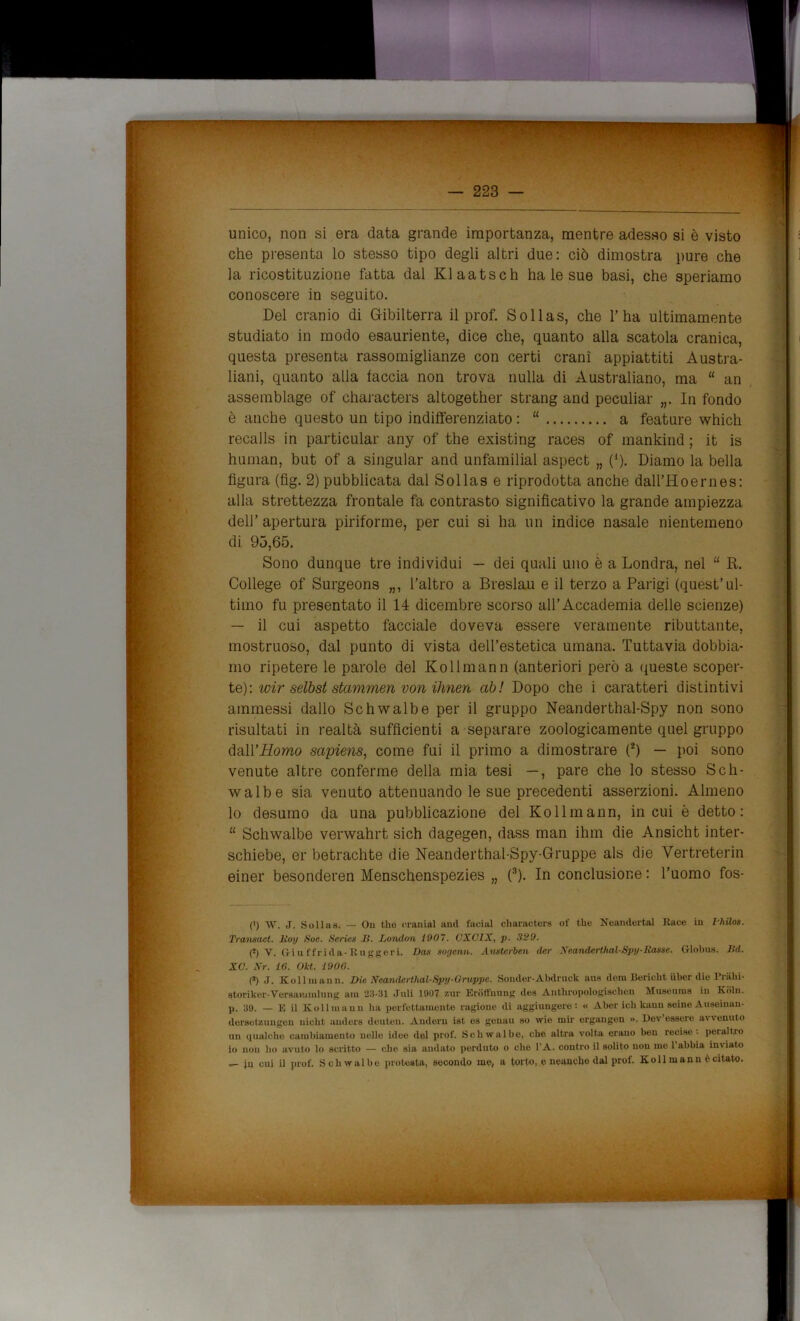 9. unico, non si era data grande importanza, mentre adesso si è visto che presenta lo stesso tipo degli altri due: ciò dimostra pure che la ricostituzione fatta dal Klaatsch ha le sue basi, che speriamo conoscere in seguito. Del cranio di Gibilterra il prof. Sollas, che l’ha ultimamente studiato in modo esauriente, dice che, quanto alla scatola cranica, questa presenta rassomiglianze con certi crani appiattiti Austra- liani, quanto alla faccia non trova nulla di Australiano, ma “ an assemblage of characters altogether strang and peculiar „. In fondo è anche questo un tipo indifferenziato : “ a feature which recalls in particular any of thè existing races of mankind ; it is human, but of a singular and unfamilial aspect „ (*). Diamo la bella figura (fig. 2) pubblicata dal Sollas e riprodotta anche dall’Hoernes: alla strettezza frontale fa contrasto significativo la grande ampiezza dell’ apertura piriforme, per cui si ha un indice nasale nientemeno di 93,65. Sono dunque tre individui — dei quali uno è a Londra, nel “ R. College of Surgeons „, l’altro a Breslau e il terzo a Parigi (quest’ul- — il cui aspetto facciale doveva essere veramente ributtante, mostruoso, dal punto di vista dell’estetica umana. Tuttavia dobbia- mo ripetere le parole del Kollmann (anteriori però a queste scoper- te): wir selbst stammen von ilmen ab! Dopo che i caratteri distintivi ammessi dallo Schwalbe per il gruppo Neanderthal-Spy non sono risultati in realtà sufficienti a separare zoologicamente quel gruppo dall’-Homo sapiens, come fui il primo a dimostrare (2) — poi sono venute altre conferme della mia tesi —, pare che lo stesso Sch- walbe sia venuto attenuando le sue precedenti asserzioni. Almeno lo desumo da una pubblicazione del Kollmann, in cui è detto: “ Schwalbe verwahrt sich dagegen, dass man ihm die Ansicht inter- schiebe, er betrachte die Neanderthal-Spy-Gruppe als die Vertreterin einer besonderen Menschenspezies „ (3). In conclusione : l’uomo fos- (') W. J. Sollas. — Ou tlie cranial and facial characters of thè Neandertal Race in Ihilos. Transacl. lioy Soc. Serica li. London 1007. VXOIX, p. 329. (*) V. Gi u f frida-Roggeri. Dos sogenn. Avatcrben der Xeandcrthal-Spy-Roane, fìlobus, lid. XC. Nr. 16. Okt. 1906. (s) J. Kollmann. Die Neanderthal-Spy-Grappe. Sonder-Abdrnck aus dera Bericht uber die Prahi- storiker-Versavumlung am 23-31 Juli 1907 zur Eroffnung des Anthropologischen Museuros in Koln. p. 39. — E il Kollmann ha perfettamente ragione di aggiungere: « A ber ich kauu seine Auseinan- dersetzungon uicht anders deuteu. Auderu ist es geuau so wie niir ergangen ». Dev’essere avvemito un qualche cambiamento nelle idee del prof. Schwalbe, che altra volta erano ben recise, peraltro lo non ho avuto lo scritto — che sia andato porduto o che l’A. contro il solito uou me 1 abbia in\ iato — ju cui il prof. Schwalbe protesta, secondo me, a torto, e neanche dal prof. K oli man n è citato.