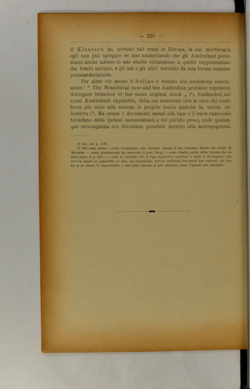 egli non può spiegare se non ammettendo che gli Australiani persi- stano anche adesso in uno stadio vicinissimo a quello rappresentato dai fossili europei, e gli uni e gli altri derivino da una torma comune preneandertaloide. Per altre vie anche il Sollas è venuto alla medesima conclu- sione : “ The Neandertal race and thè Australian probable represent divergent brancbes of thè sanie originai stock „ p), fondandosi sui crani Australiani appiattiti, della cui esistenza non si cura chi crede forse più utile alla scienza le proprie teorie anziché la verità ob- biettiva (2). Ma ormai i documenti messi alla luce e il buon raziocinio trionfano delle ipotesi inconsistenti e del partito preso, onde qualun- que stravaganza era diventata possibile intorno alla antropogenesi. (') Loc. cit. p. 336. ('-) Del resto auche i crani Australiani alti trovano adesso il loro riscontro fossile nel cranio di Monstier — come giustamente lia osservato il prof. Sergi, e come risulta audio dalle misure che ho dato sopra (a p. 221) — ; onde si conclude che il tipo originario, anteriore a tutte le divergenze, non doveva essere nè appiattito nè alto, ma intermedio, ovvero oscillante fra questi duo estremi: ciò non ha in sè niente di improbabile, e allo stato attuale si può adottare come l’ipotesi più razionale.