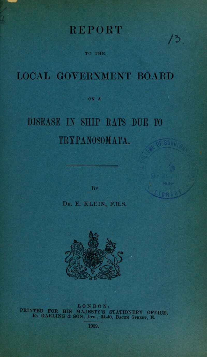 TO THE LOCAL GOVERNMENT BOARD ON A DISEASE IN SHIP RATS DUE TO TRYPANOSOMATA. By Dr. E. KLEIN, F.R.S. LONDON: PRINTED FOR HIS MAJESTY’S STATIONERY OFFICE. By DARLING & SON, Ltd., 34-40, Bacon Street, E. 1909.