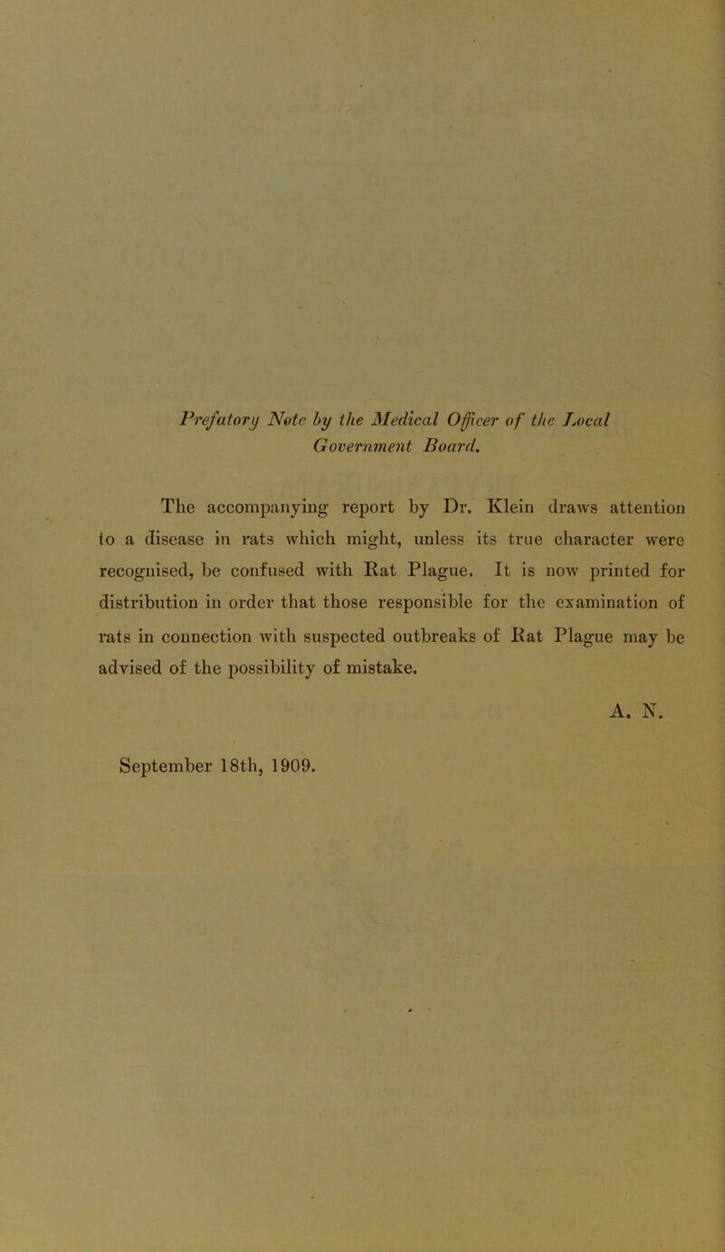 Prefatory Note by the Medical Officer of the Local Government Board. The accompanying report by Dr. Klein draws attention to a disease in rats which might, unless its true character were recognised, be confused with Rat Plague. It is now printed for distribution in order that those responsible for the examination of rats in connection with suspected outbreaks of Rat Plague may be advised of the possibility of mistake. A. N. September 18th, 1909.
