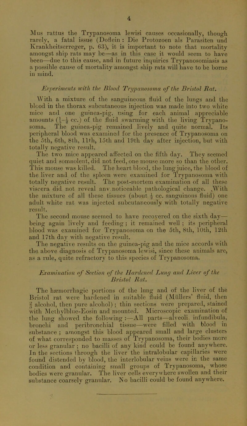 Mus rattus the Trypanosoma lewisi causes occasionally, though rarely, a fatal issue (Dotlein : Die Protozoen als Parasiten und Krankheitserreger, p. 63), it is important to note that mortality amongst ship rats may he—as in this case it would seem to have been—due to this cause, and in future inquiries Trypanosomiasis as a possible cause of mortality amongst ship rats will have to be borne iu mind. Experiments with the Wood Trypanosoma of the Bristol Rat. With a mixture of the sanguineous fluid of the lungs and the blcod in the thorax subcutaneous injection was made into two white mice and one guinea-pig, using for each animal appreciable amounts (?.-^ cc.) of the fluid swarming with the living Trypano- soma. The guinea-pig remained lively and quite normal. Its peripheral blood was examined for the presence of Trypanosoma on the 5th, 6th, 8th, 11th, loth and 10th day after injection, but with totally negative result. The two mice appeared affected on the fifth day. They seemed quiet and somnolent, did not feed, one mouse more so than the other. This mouse was killed. The heart blood, the lung juice, the blood of the liver and of the spleen were examined for Trypanosoma with totally negative result. The post-mortem examination of all these viscera did not reveal anv.noticeable pathological change. .With the mixture of all these tissues (about 4 cc. sanguinous fluid) one adult white rat was injected subcutaneously with totally negative result. The second mouse seemed to have recovered on the sixth day— being again lively and feeding; it remained well ; its peripheral blood was examined for Trypanosoma on the 5th, 8th, 10th, 12th and 17th day with negative result. The negative results on the guinea-pig and the mice accords with the above diagnosis of Trypanosoma lewisi, since these animals are, as a rule, quite refractory to this species of Trypanosoma. Examination of Section of the Hardened Lung and Liver of the Bristol Rat. The hasmorrliagic portions of the lung and of the liver of the Bristol rat were hardened in suitable fluid (Mullers’ fluid, then f, alcohol, then pure alcohol); thin sections were prepared, stained with Methylblue-Eosin and mounted. Microscopic examination of the lung showed the following :—All parts—alveoli, infundibula, bronchi and peribronchial tissue—were filled with blood in substance ; amongst this blood appeared small and large clusters of what corresponded to masses of Trypanosoma, their bodies mere or less granular ; no bacilli of any kind could be found anywhere. In the sections through the liver the intralobular capillaries were found distended by blood, the interlobular veins were in the same condition and containing small groups of Trypanosoma, whose bodies were granular. The liver cells everywhere swollen and their substance coarsely granular. No bacilli could be found anywhere.