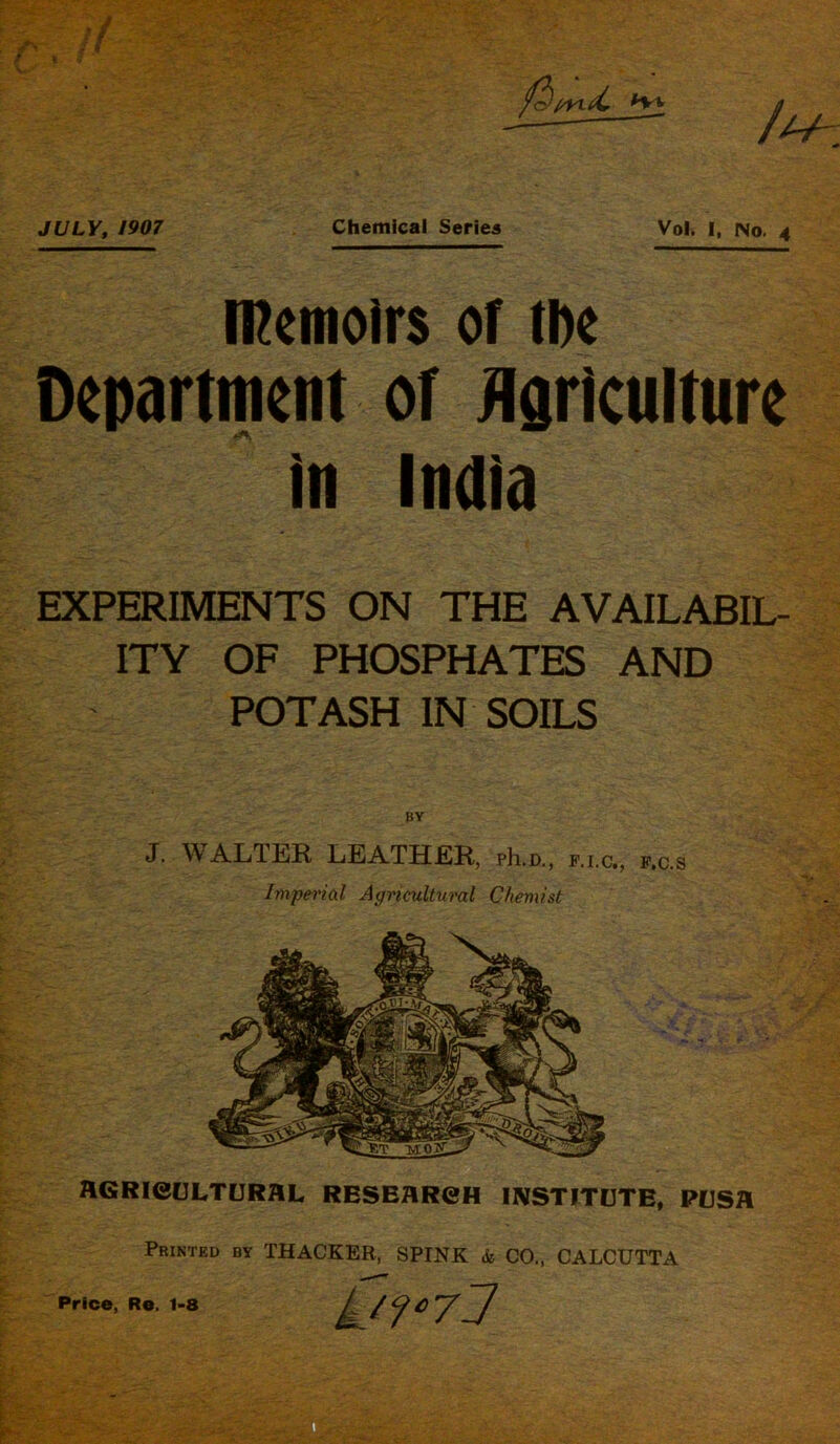 memoirs of the Department or Agriculture in India EXPERIMENTS ON THE AVAILABIL- ITY OF PHOSPHATES AND POTASH IN SOILS BY J. WALTER LEATHER, ph.D., f.i.c., f.c.s Imperial Agricultural Chemist HGRieULTURHL, RESEARCH INSTITUTE, PUSfl Printed by THACKER, SPINK & CO., CALCUTTA y?°7j Price, Re. 1-8