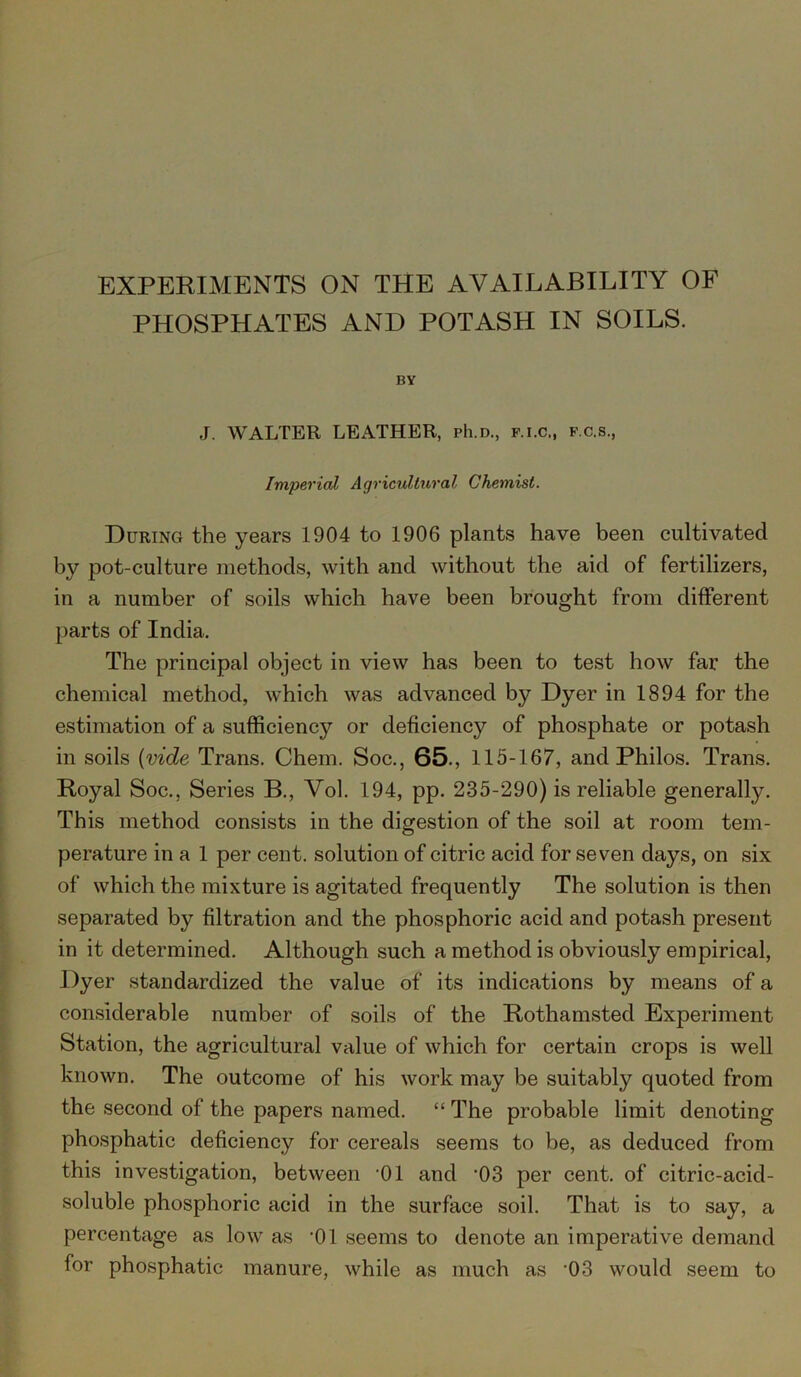 EXPERIMENTS ON THE AVAILABILITY OF PHOSPHATES AND POTASH IN SOILS. BY J. WALTER LEATHER, ph.D., f.i.c., f.c.s., Imperial Agricultural Chemist. During the years 1904 to 1906 plants have been cultivated by pot-culture methods, with and without the aid of fertilizers, in a number of soils which have been brought from different parts of India. The principal object in view has been to test how far the chemical method, which was advanced by Dyer in 1894 for the estimation of a sufficiency or deficiency of phosphate or potash in soils {vide Trans. Chem. Soc., 65., 115-167, and Philos. Trans. Royal Soc., Series B., Yol. 194, pp. 235-290) is reliable generally. This method consists in the digestion of the soil at room tem- perature in a 1 per cent, solution of citric acid for seven days, on six of which the mixture is agitated frequently The solution is then separated by filtration and the phosphoric acid and potash present in it determined. Although such a method is obviously empirical, Dyer standardized the value of its indications by means of a considerable number of soils of the Rothamsted Experiment Station, the agricultural value of which for certain crops is well known. The outcome of his work may be suitably quoted from the second of the papers named. “ The probable limit denoting phosphatic deficiency for cereals seems to be, as deduced from this investigation, between '01 and ‘03 per cent, of citric-acid- soluble phosphoric acid in the surface soil. That is to say, a percentage as low as ’01 seems to denote an imperative demand for phosphatic manure, while as much as -03 would seem to