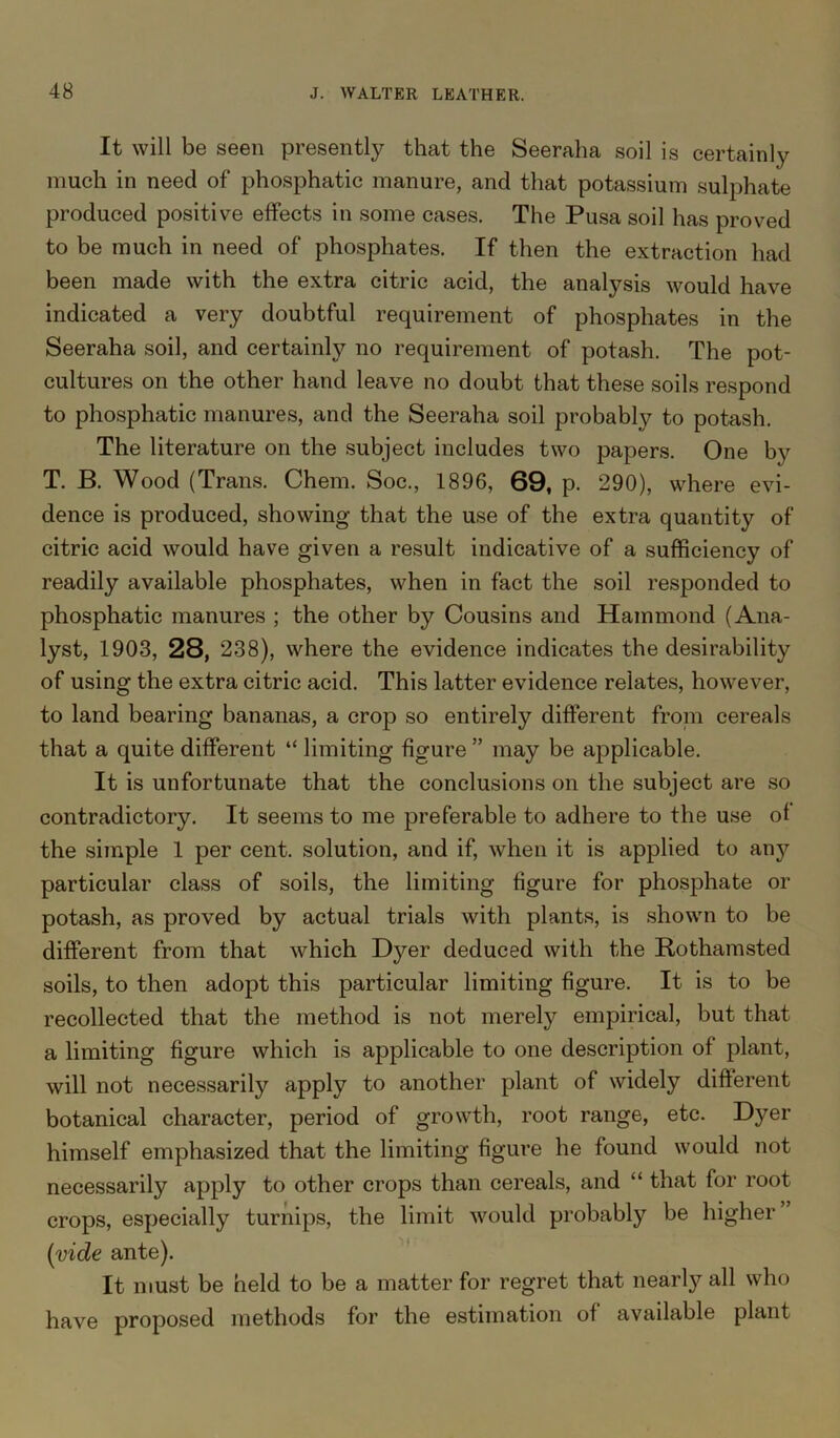 It will be seen presently that the Seeraha soil is certainly much in need of phosphatic manure, and that potassium sulphate produced positive effects in some cases. The Pusa soil has proved to be much in need of phosphates. If then the extraction had been made with the extra citric acid, the analysis would have indicated a very doubtful requirement of phosphates in the Seeraha soil, and certainly no requirement of potash. The pot- cultures on the other hand leave no doubt that these soils respond to phosphatic manures, and the Seeraha soil probably to potash. The literature on the subject includes two papers. One by T. B. Wood (Trans. Chem. Soc., 1896, 69, p. 290), where evi- dence is produced, showing that the use of the extra quantity of citric acid would have given a result indicative of a sufficiency of readily available phosphates, when in fact the soil responded to phosphatic manures ; the other by Cousins and Hammond (Ana- lyst, 1903, 28, 238), where the evidence indicates the desirability of using the extra citric acid. This latter evidence relates, however, to land bearing bananas, a crop so entirely different from cereals that a quite different “ limiting figure ” may be applicable. It is unfortunate that the conclusions on the subject are so contradictory. It seems to me preferable to adhere to the use of the simple 1 per cent, solution, and if, when it is applied to any particular class of soils, the limiting figure for phosphate or potash, as proved by actual trials with plants, is shown to be different from that which Dyer deduced with the Bothamsted soils, to then adopt this particular limiting figure. It is to be recollected that the method is not merely empirical, but that a limiting figure which is applicable to one description of plant, will not necessarily apply to another plant of widely different botanical character, period of growth, root range, etc. Dyer himself emphasized that the limiting figure he found would not necessarily apply to other crops than cereals, and “ that for root crops, especially turnips, the limit would probably be higher (vide ante). It must be held to be a matter for regret that nearly all who have proposed methods for the estimation of available plant