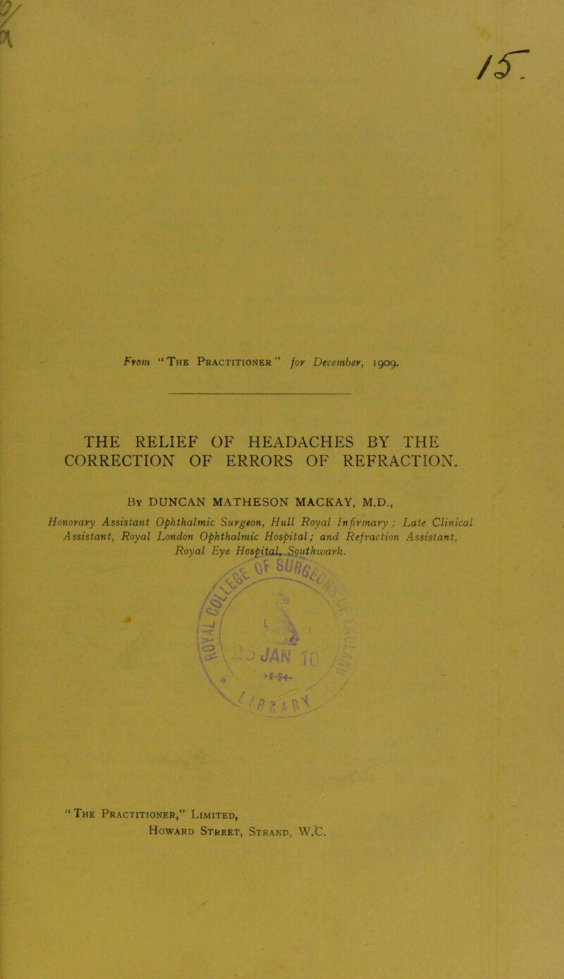 /r. From “ The Practitioner ” for December, 1909. THE RELIEF OF HEADACHES BY THE CORRECTION OF ERRORS OF REFRACTION. By DUNCAN MATHESON MACKAY, M.D., Honorary Assistant Ophthalmic Surgeon, Hull Royal Infirmary ; Late Clinical Assistant, Royal London Ophthalmic Hospital; and Refraction Assistant. Royal Eye Hospital, Southwark. “The Practitioner,” Limited, Howard Street, Strand, W.C.