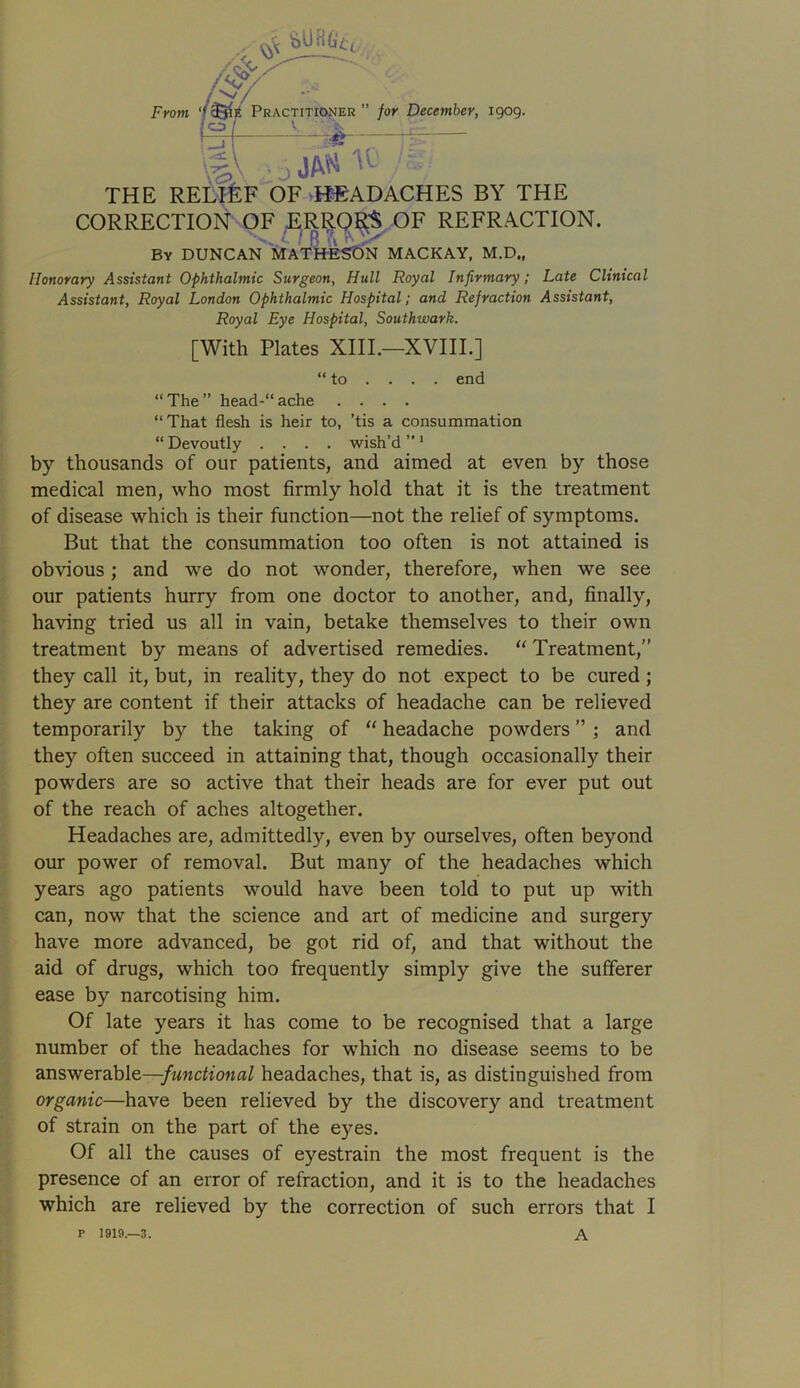 From fcURG*( Practitioner ” for December, 1909. m 5 jaw u' M: THE RELIEF OF HEADACHES BY THE CORRECTION OF ERROR'S OF REFRACTION. ■in- ' Bv DUNCAN MATHESON MACKAY, M.D., Honorary Assistant Ophthalmic Surgeon, Hull Royal Infirmary; Late Clinical Assistant, Royal London Ophthalmic Hospital; and Refraction Assistant, Royal Eye Hospital, Southwark. [With Plates XIII.—XVIII.] “to ... . end “The” head-“ache .... “That flesh is heir to, ’tis a consummation “ Devoutly .... wish’d ” 1 by thousands of our patients, and aimed at even by those medical men, who most firmly hold that it is the treatment of disease which is their function—not the relief of symptoms. But that the consummation too often is not attained is obvious; and we do not wonder, therefore, when we see our patients hurry from one doctor to another, and, finally, having tried us all in vain, betake themselves to their own treatment by means of advertised remedies. “ Treatment,” they call it, but, in reality, they do not expect to be cured; they are content if their attacks of headache can be relieved temporarily by the taking of “ headache powders ” ; and they often succeed in attaining that, though occasionally their powders are so active that their heads are for ever put out of the reach of aches altogether. Headaches are, admittedly, even by ourselves, often beyond our power of removal. But many of the headaches which years ago patients would have been told to put up with can, now that the science and art of medicine and surgery have more advanced, be got rid of, and that without the aid of drugs, which too frequently simply give the sufferer ease by narcotising him. Of late years it has come to be recognised that a large number of the headaches for which no disease seems to be answerable—functional headaches, that is, as distinguished from organic—have been relieved by the discovery and treatment of strain on the part of the eyes. Of all the causes of eyestrain the most frequent is the presence of an error of refraction, and it is to the headaches which are relieved by the correction of such errors that I P 1919.—3. A