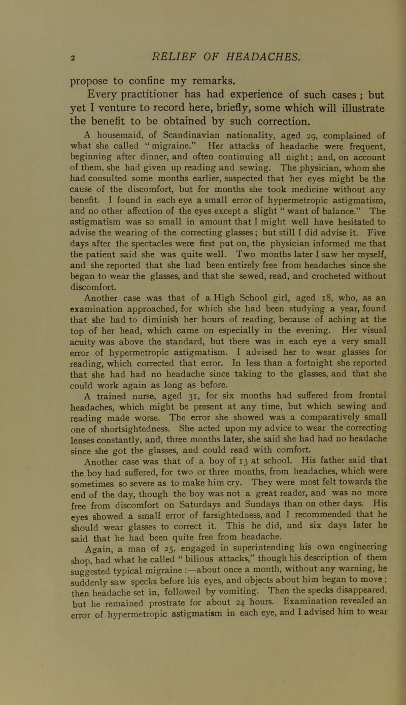 propose to confine my remarks. Every practitioner has had experience of such cases ; but yet I venture to record here, briefly, some which will illustrate the benefit to be obtained by such correction. A housemaid, of Scandinavian nationality, aged 29, complained of what she called “ migraine.” Her attacks of headache were frequent, beginning after dinner, and often continuing all night; and, on account of them, she had given up reading and sewing. The physician, whom she had consulted some months earlier, suspected that her eyes might be the cause of the discomfort, but for months she took medicine without any benefit. I found in each eye a small error of hypermetropic astigmatism, and no other affection of the eyes except a slight “ want of balance. The astigmatism was so small in amount that I might well have hesitated to advise the wearing of the correcting glasses; but still I did advise it. Five days after the spectacles were first put on, the physician informed me that the patient said she was quite well. Two months later I saw her myself, and she reported that she had been entirely free from headaches since she began to -wear the glasses, and that she sewed, read, and crocheted without discomfort. Another case was that of a High School girl, aged 18, who, as an examination approached, for which she had been studying a year, found that she had to diminish her hours of reading, because of aching at the top of her head, which came on especially in the evening. Her visual acuity was above the standard, but there was in each eye a very small error of hypermetropic astigmatism. I advised her to wear glasses for reading, which corrected that error. In less than a fortnight she reported that she had had no headache since taking to the glasses, and that she could work again as long as before. A trained nurse, aged 31, for six months had suffered from frontal headaches, which might be present at any time, but which sewing and reading made worse. The error she showed was a comparatively small one of shortsightedness. She acted upon my advice to wear the correcting lenses constantly, and, three months later, she said she had had no headache since she got the glasses, and could read with comfort. Another case was that of a boy of 13 at school. His father said that the boy had suffered, for two or three months, from headaches, which were sometimes so severe as to make him cry. They were most felt towards the end of the day, though the boy was not a great reader, and was no more free from discomfort on Saturdays and Sundays than on other days. His eyes showed a small error of farsightedness, and I recommended that he should wear glasses to correct it. This he did, and six days later he said that he had been quite free from headache. Again, a man of 25, engaged in superintending his own engineering shop, had what he called “ bilious attacks,” though his description of them suggested typical migraine about once a month, without any warning, he suddenly saw specks before his eyes, and objects about him began to move ; then headache set in, followed by vomiting. Then the specks disappeared, but he remained prostrate for about 24 hours. Examination revealed an error of hypermetropic astigmatism in each eye, and I advised him to wear