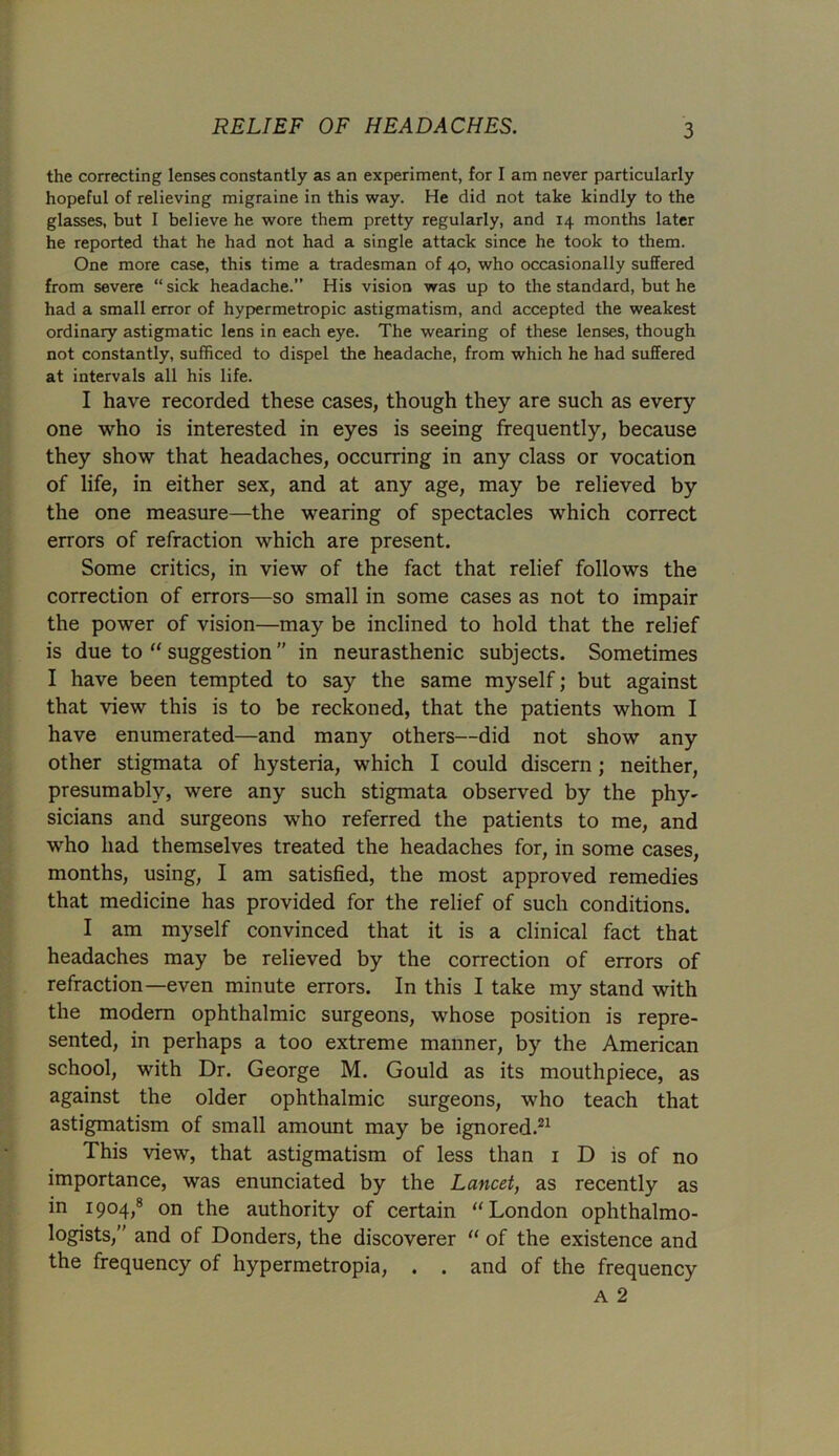 the correcting lenses constantly as an experiment, for I am never particularly hopeful of relieving migraine in this way. He did not take kindly to the glasses, but I believe he wore them pretty regularly, and 14 months later he reported that he had not had a single attack since he took to them. One more case, this time a tradesman of 40, who occasionally suffered from severe “ sick headache.” His vision was up to the standard, but he had a small error of hypermetropic astigmatism, and accepted the weakest ordinary astigmatic lens in each eye. The wearing of these lenses, though not constantly, sufficed to dispel the headache, from which he had suffered at intervals all his life. I have recorded these cases, though they are such as every one who is interested in eyes is seeing frequently, because they show that headaches, occurring in any class or vocation of life, in either sex, and at any age, may be relieved by the one measure—the wearing of spectacles which correct errors of refraction which are present. Some critics, in view of the fact that relief follows the correction of errors—so small in some cases as not to impair the power of vision—may be inclined to hold that the relief is due to “ suggestion ” in neurasthenic subjects. Sometimes I have been tempted to say the same myself; but against that view this is to be reckoned, that the patients whom I have enumerated—and many others—did not show any other stigmata of hysteria, which I could discern; neither, presumably, were any such stigmata observed by the phy- sicians and surgeons who referred the patients to me, and who had themselves treated the headaches for, in some cases, months, using, I am satisfied, the most approved remedies that medicine has provided for the relief of such conditions. I am myself convinced that it is a clinical fact that headaches may be relieved by the correction of errors of refraction—even minute errors. In this I take my stand with the modern ophthalmic surgeons, whose position is repre- sented, in perhaps a too extreme manner, by the American school, with Dr. George M. Gould as its mouthpiece, as against the older ophthalmic surgeons, who teach that astigmatism of small amount may be ignored.21 This view, that astigmatism of less than 1 D is of no importance, was enunciated by the Lancet, as recently as in 1904,8 on the authority of certain “London ophthalmo- logists,” and of Donders, the discoverer “ of the existence and the frequency of hypermetropia, . . and of the frequency a 2