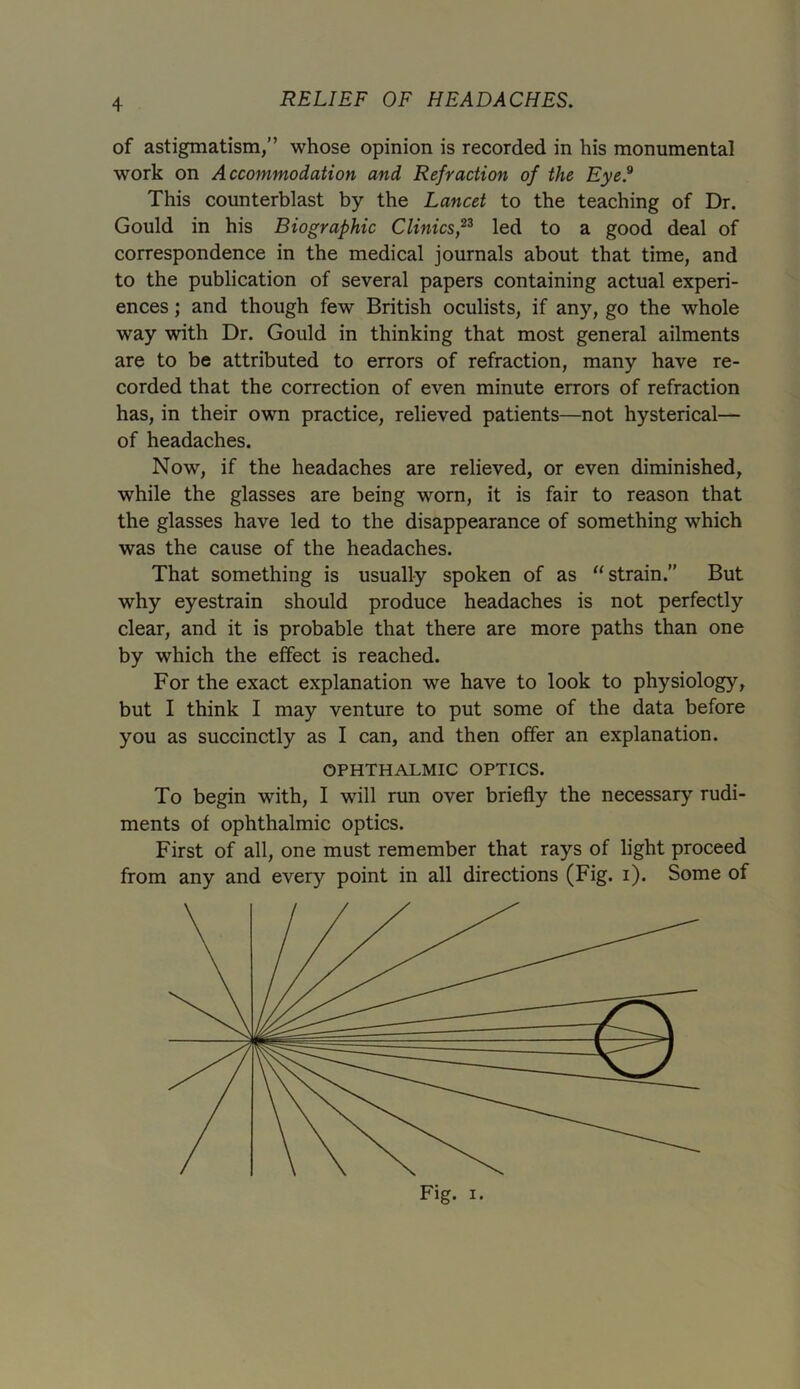 of astigmatism,” whose opinion is recorded in his monumental work on Accommodation and Refraction of the Eye.9 This counterblast by the Lancet to the teaching of Dr. Gould in his Biographic Clinics,23 led to a good deal of correspondence in the medical journals about that time, and to the publication of several papers containing actual experi- ences ; and though few British oculists, if any, go the whole way with Dr. Gould in thinking that most general ailments are to be attributed to errors of refraction, many have re- corded that the correction of even minute errors of refraction has, in their own practice, relieved patients—not hysterical— of headaches. Now, if the headaches are relieved, or even diminished, while the glasses are being worn, it is fair to reason that the glasses have led to the disappearance of something which was the cause of the headaches. That something is usually spoken of as “strain.” But why eyestrain should produce headaches is not perfectly clear, and it is probable that there are more paths than one by which the effect is reached. For the exact explanation we have to look to physiology, but I think I may venture to put some of the data before you as succinctly as I can, and then offer an explanation. OPHTHALMIC OPTICS. To begin with, I will run over briefly the necessary rudi- ments of ophthalmic optics. First of all, one must remember that rays of light proceed from any and every point in all directions (Fig. i). Some of