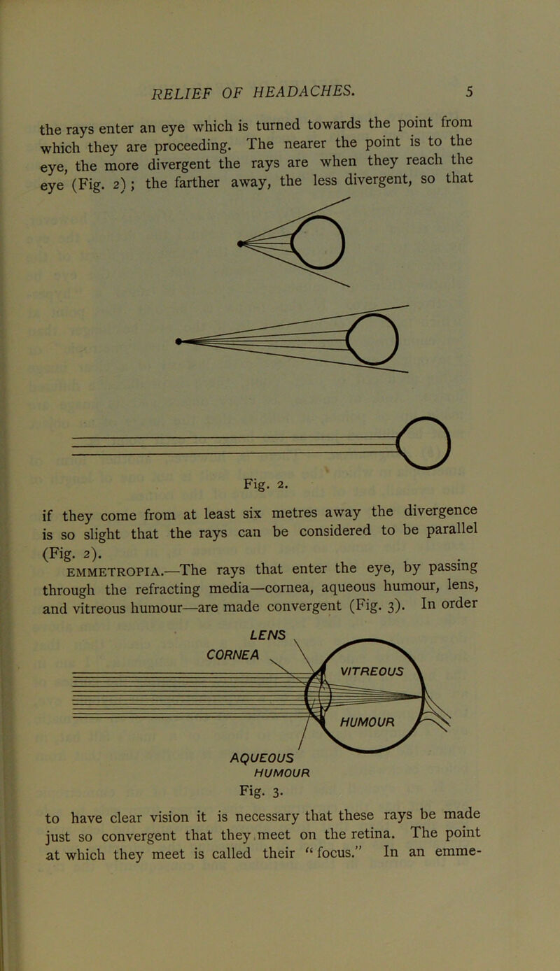 the rays enter an eye which is turned towards the point from which they are proceeding. The nearer the point is to the eye, the more divergent the rays are when they reach the eye (Fig. 2); the farther away, the less divergent, so that if they come from at least six metres away the divergence is so slight that the rays can be considered to be parallel (Fig. 2). emmetropia.—The rays that enter the eye, by passing through the refracting media—cornea, aqueous humour, lens, and vitreous humour—are made convergent (Fig. 3). In order to have clear vision it is necessary that these rays be made just so convergent that they meet on the retina. The point at which they meet is called their “ focus.” In an emme-