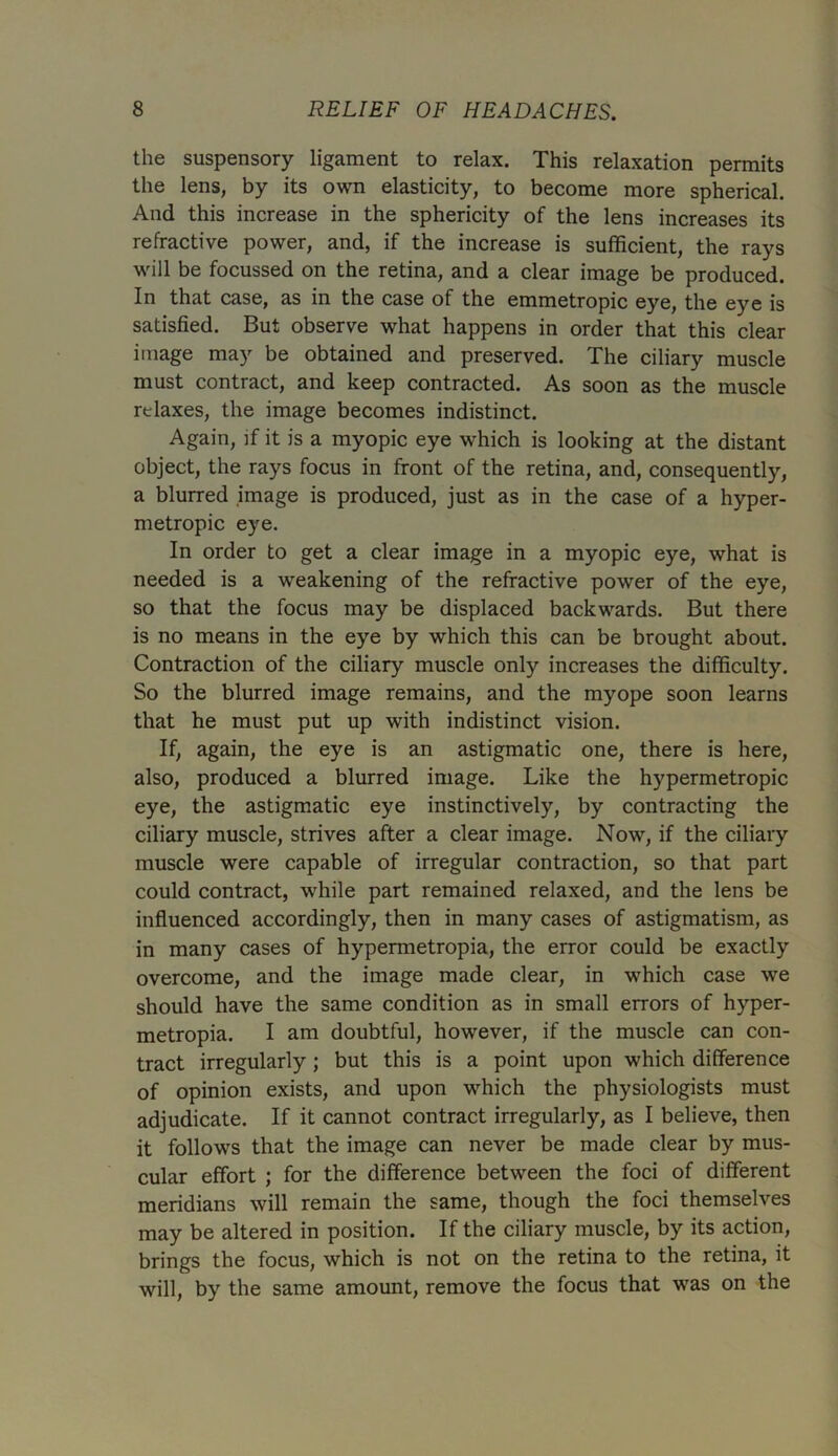 the suspensory ligament to relax. This relaxation permits the lens, by its own elasticity, to become more spherical. And this increase in the sphericity of the lens increases its refractive power, and, if the increase is sufficient, the rays will be focussed on the retina, and a clear image be produced. In that case, as in the case of the emmetropic eye, the eye is satisfied. But observe what happens in order that this clear image may be obtained and preserved. The ciliary muscle must contract, and keep contracted. As soon as the muscle relaxes, the image becomes indistinct. Again, if it is a myopic eye which is looking at the distant object, the rays focus in front of the retina, and, consequently, a blurred image is produced, just as in the case of a hyper- metropic eye. In order to get a clear image in a myopic eye, what is needed is a weakening of the refractive power of the eye, so that the focus may be displaced backwards. But there is no means in the eye by which this can be brought about. Contraction of the ciliary muscle only increases the difficulty. So the blurred image remains, and the myope soon learns that he must put up with indistinct vision. If, again, the eye is an astigmatic one, there is here, also, produced a blurred image. Like the hypermetropic eye, the astigmatic eye instinctively, by contracting the ciliary muscle, strives after a clear image. Now, if the ciliary muscle were capable of irregular contraction, so that part could contract, while part remained relaxed, and the lens be influenced accordingly, then in many cases of astigmatism, as in many cases of hypermetropia, the error could be exactly overcome, and the image made clear, in which case we should have the same condition as in small errors of hyper- metropia. I am doubtful, however, if the muscle can con- tract irregularly; but this is a point upon which difference of opinion exists, and upon which the physiologists must adjudicate. If it cannot contract irregularly, as I believe, then it follows that the image can never be made clear by mus- cular effort ; for the difference between the foci of different meridians will remain the same, though the foci themselves may be altered in position. If the ciliary muscle, by its action, brings the focus, which is not on the retina to the retina, it will, by the same amount, remove the focus that was on the