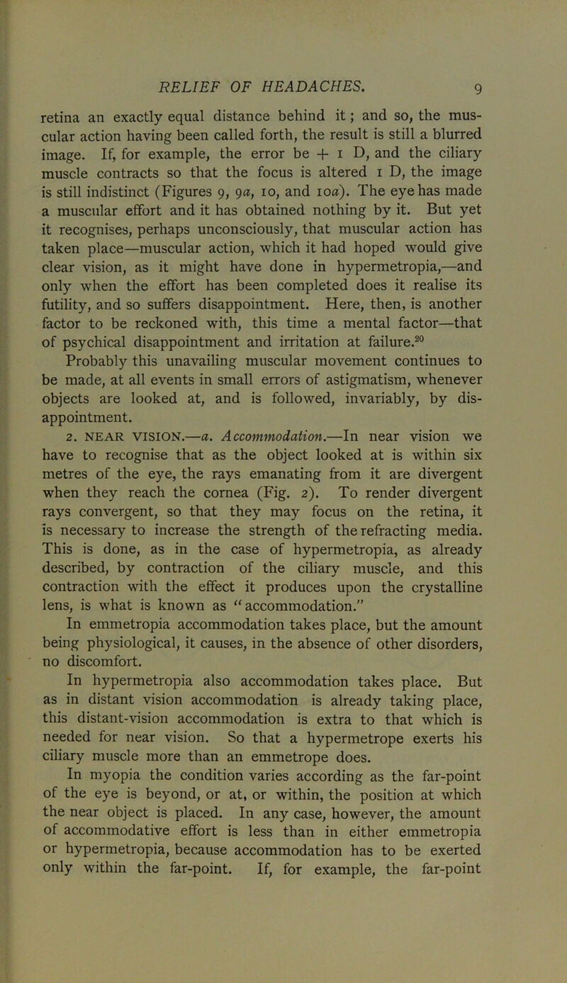retina an exactly equal distance behind it; and so, the mus- cular action having been called forth, the result is still a blurred image. If, for example, the error be + i D, and the ciliary muscle contracts so that the focus is altered i D, the image is still indistinct (Figures 9, 9a, 10, and 10a). The eye has made a muscular effort and it has obtained nothing by it. But yet it recognises, perhaps unconsciously, that muscular action has taken place—muscular action, which it had hoped would give clear vision, as it might have done in hypermetropia,—and only when the effort has been completed does it realise its futility, and so suffers disappointment. Here, then, is another factor to be reckoned with, this time a mental factor—that of psychical disappointment and irritation at failure.20 Probably this unavailing muscular movement continues to be made, at all events in small errors of astigmatism, whenever objects are looked at, and is followed, invariably, by dis- appointment. 2. near VISION.—a. Accommodation.—In near vision we have to recognise that as the object looked at is within six metres of the eye, the rays emanating from it are divergent when they reach the cornea (Fig. 2). To render divergent rays convergent, so that they may focus on the retina, it is necessary to increase the strength of the refracting media. This is done, as in the case of hypermetropia, as already described, by contraction of the ciliary muscle, and this contraction with the effect it produces upon the crystalline lens, is what is known as “accommodation.” In emmetropia accommodation takes place, but the amount being physiological, it causes, in the absence of other disorders, no discomfort. In hypermetropia also accommodation takes place. But as in distant vision accommodation is already taking place, this distant-vision accommodation is extra to that which is needed for near vision. So that a hypermetrope exerts his ciliary muscle more than an emmetrope does. In myopia the condition varies according as the far-point of the eye is beyond, or at, or within, the position at which the near object is placed. In any case, however, the amount of accommodative effort is less than in either emmetropia or hypermetropia, because accommodation has to be exerted only within the far-point. If, for example, the far-point