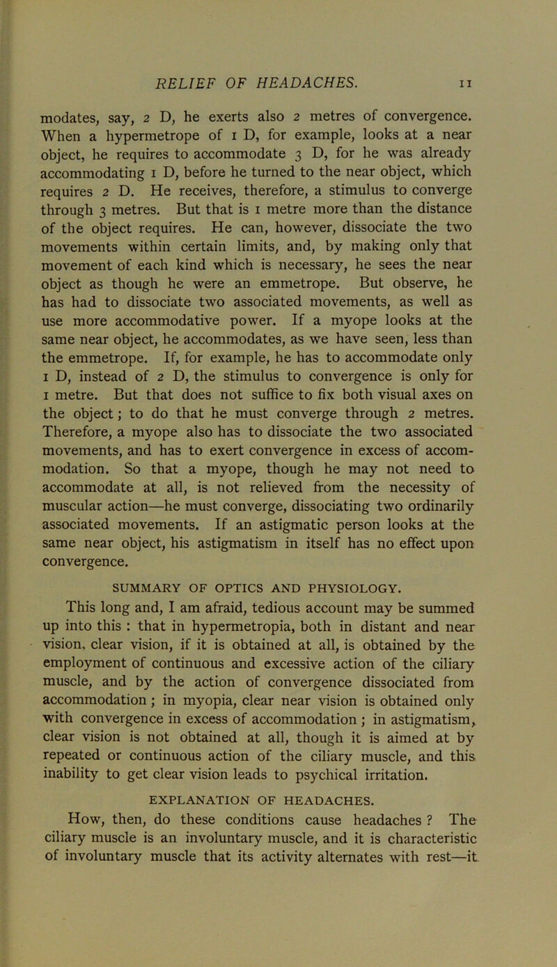 modates, say, 2 D, he exerts also 2 metres of convergence. When a hypermetrope of 1 D, for example, looks at a near object, he requires to accommodate 3 D, for he was already accommodating 1 D, before he turned to the near object, which requires 2 D. He receives, therefore, a stimulus to converge through 3 metres. But that is 1 metre more than the distance of the object requires. He can, however, dissociate the two movements within certain limits, and, by making only that movement of each kind which is necessary, he sees the near object as though he were an emmetrope. But observe, he has had to dissociate two associated movements, as well as use more accommodative power. If a myope looks at the same near object, he accommodates, as we have seen, less than the emmetrope. If, for example, he has to accommodate only 1 D, instead of 2 D, the stimulus to convergence is only for 1 metre. But that does not suffice to fix both visual axes on the object; to do that he must converge through 2 metres. Therefore, a myope also has to dissociate the two associated movements, and has to exert convergence in excess of accom- modation. So that a myope, though he may not need to accommodate at all, is not relieved from the necessity of muscular action—he must converge, dissociating two ordinarily associated movements. If an astigmatic person looks at the same near object, his astigmatism in itself has no effect upon convergence. SUMMARY OF OPTICS AND PHYSIOLOGY. This long and, I am afraid, tedious account may be summed up into this : that in hypermetropia, both in distant and near vision, clear vision, if it is obtained at all, is obtained by the employment of continuous and excessive action of the ciliary muscle, and by the action of convergence dissociated from accommodation ; in myopia, clear near vision is obtained only with convergence in excess of accommodation ; in astigmatism, clear vision is not obtained at all, though it is aimed at by repeated or continuous action of the ciliary muscle, and this inability to get clear vision leads to psychical irritation. EXPLANATION OF HEADACHES. How, then, do these conditions cause headaches ? The ciliary muscle is an involuntary muscle, and it is characteristic of involuntary muscle that its activity alternates with rest—it