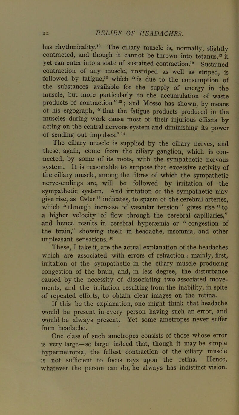 has rhythmicality.10 The ciliary muscle is, normally, slightly contracted, and though it cannot be thrown into tetanus,12 it yet can enter into a state of sustained contraction.12 Sustained contraction of any muscle, unstriped as well as striped, is followed by fatigue,13 which “is due to the consumption of the substances available for the supply of energy in the muscle, but more particularly to the accumulation of waste products of contraction13; and Mosso has shown, by means of his ergograph, “ that the fatigue products produced in the muscles during work cause most of their injurious effects by acting on the central nervous system and diminishing its power of sending out impulses.” 14 The ciliary muscle is supplied by the ciliary nerves, and these, again, come from the ciliary ganglion, which is con- nected, by some of its roots, with the sympathetic nervous system. It is reasonable to suppose that excessive activity of the ciliary muscle, among the fibres of which the sympathetic nerve-endings are, will be followed by irritation of the sympathetic system. And irritation of the sympathetic may give rise, as Osier 16 indicates, to spasm of the cerebral arteries, which “ through increase of vascular tension ” gives rise “ to a higher velocity of flow through the cerebral capillaries,” and hence results in cerebral hyperaemia or “ congestion of the brain,” showing itself in headache, insomnia, and other unpleasant sensations.16 These, I take it, are the actual explanation of the headaches which are associated with errors of refraction: mainly, first, irritation of the sympathetic in the ciliary muscle producing congestion of the brain, and, in less degree, the disturbance caused by the necessity of dissociating two associated move- ments, and the irritation resulting from the inability, in spite of repeated efforts, to obtain clear images on the retina. If this be the explanation, one might think that headache would be present in every person having such an error, and would be always present. Yet some ametropes never suffer from headache. One class of such ametropes consists of those whose error is very large—so large indeed that, though it may be simple hypermetropia, the fullest contraction of the ciliary muscle is not sufficient to focus rays upon the retina. Hence, whatever the person can do, he always has indistinct vision.