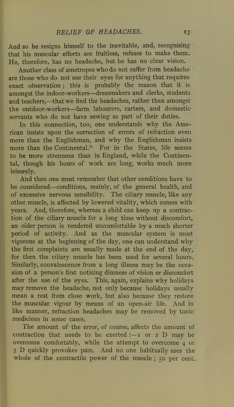 And so he resigns himself to the inevitable, and, recognising that his muscular efforts are fruitless, refuses to make them. He, therefore, has no headache, but he has no clear vision. Another class of ametropes who do not suffer from headache are those who do not use their eyes for anything that requires exact observation ; this is probably the reason that it is amongst the indoor-workers—dressmakers and clerks, students and teachers,—that we find the headaches, rather than amongst the outdoor-workers—farm labourers, carters, and domestic servants who do not have sewing as part of their duties. In this connection, too, one understands why the Ame- rican insists upon the correction of errors of refraction even more than the Englishman, and why the Englishman insists more than the Continental.11 For in the States, life seems to be more strenuous than in England, while the Continen- tal, though his hours of work are long, works much more leisurely. And then one must remember that other conditions have to be considered—conditions, mainly, of the general health, and of excessive nervous sensibility. The ciliary muscle, like any other muscle, is affected by lowered vitality, which comes with years. And, therefore, whereas a child can keep up a contrac- tion of the ciliary muscle for a long time without discomfort, an older person is rendered uncomfortable by a much shorter period of activity. And as the muscular system is most vigorous at the beginning of the day, one can understand why the first complaints are usually made at the end of the day,, for then the ciliary muscle has been used for several hours. Similarly, convalescence from a long illness may be the occa- sion of a person’s first noticing dimness of vision or discomfort after the use of the eyes. This, again, explains why holidays may remove the headache, not only because holidays usually mean a rest from close work, but also because they restore the muscular vigour by means of an open-air life. And in like manner, refraction headaches may be removed by tonic medicines in some cases. The amount of the error, of course, affects the amount of contraction that needs to be exerted :—i or 2 D may be overcome comfortably, while the attempt to overcome 4 or 5 D quickly provokes pain. And no one habitually uses the whole of the contractile power of the muscle ; 50 per cent-