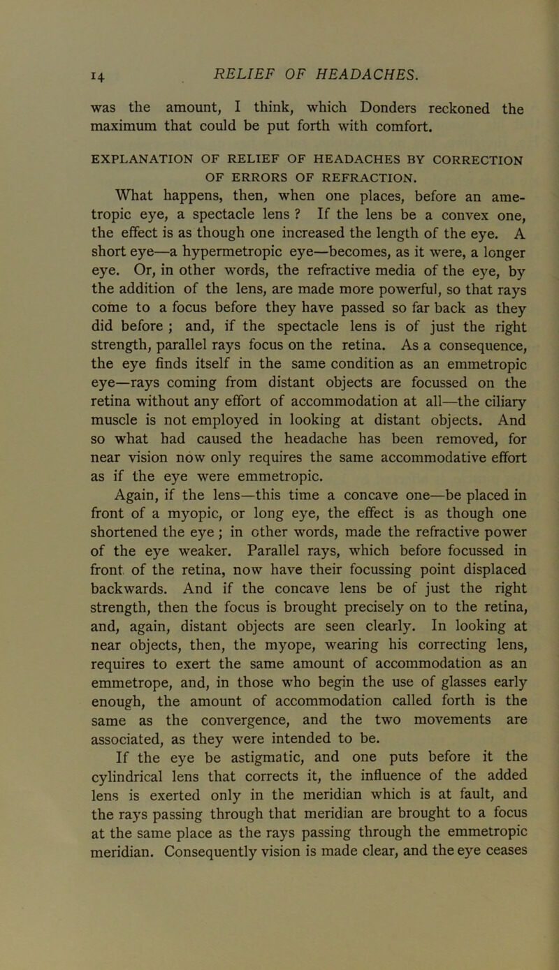 was the amount, I think, which Donders reckoned the maximum that could be put forth with comfort. EXPLANATION OF RELIEF OF HEADACHES BY CORRECTION OF ERRORS OF REFRACTION. What happens, then, when one places, before an ame- tropic eye, a spectacle lens ? If the lens be a convex one, the effect is as though one increased the length of the eye. A short eye—a hypermetropic eye—becomes, as it were, a longer eye. Or, in other words, the refractive media of the eye, by the addition of the lens, are made more powerful, so that rays come to a focus before they have passed so far back as they did before ; and, if the spectacle lens is of just the right strength, parallel rays focus on the retina. As a consequence, the eye finds itself in the same condition as an emmetropic eye—rays coming from distant objects are focussed on the retina without any effort of accommodation at all—the ciliary muscle is not employed in looking at distant objects. And so what had caused the headache has been removed, for near vision now only requires the same accommodative effort as if the eye were emmetropic. Again, if the lens—this time a concave one—be placed in front of a myopic, or long eye, the effect is as though one shortened the eye ; in other words, made the refractive power of the eye weaker. Parallel rays, which before focussed in front of the retina, now have their focussing point displaced backwards. And if the concave lens be of just the right strength, then the focus is brought precisely on to the retina, and, again, distant objects are seen clearly. In looking at near objects, then, the myope, wearing his correcting lens, requires to exert the same amount of accommodation as an emmetrope, and, in those who begin the use of glasses early enough, the amount of accommodation called forth is the same as the convergence, and the two movements are associated, as they were intended to be. If the eye be astigmatic, and one puts before it the cylindrical lens that corrects it, the influence of the added lens is exerted only in the meridian which is at fault, and the rays passing through that meridian are brought to a focus at the same place as the rays passing through the emmetropic meridian. Consequently vision is made clear, and the eye ceases