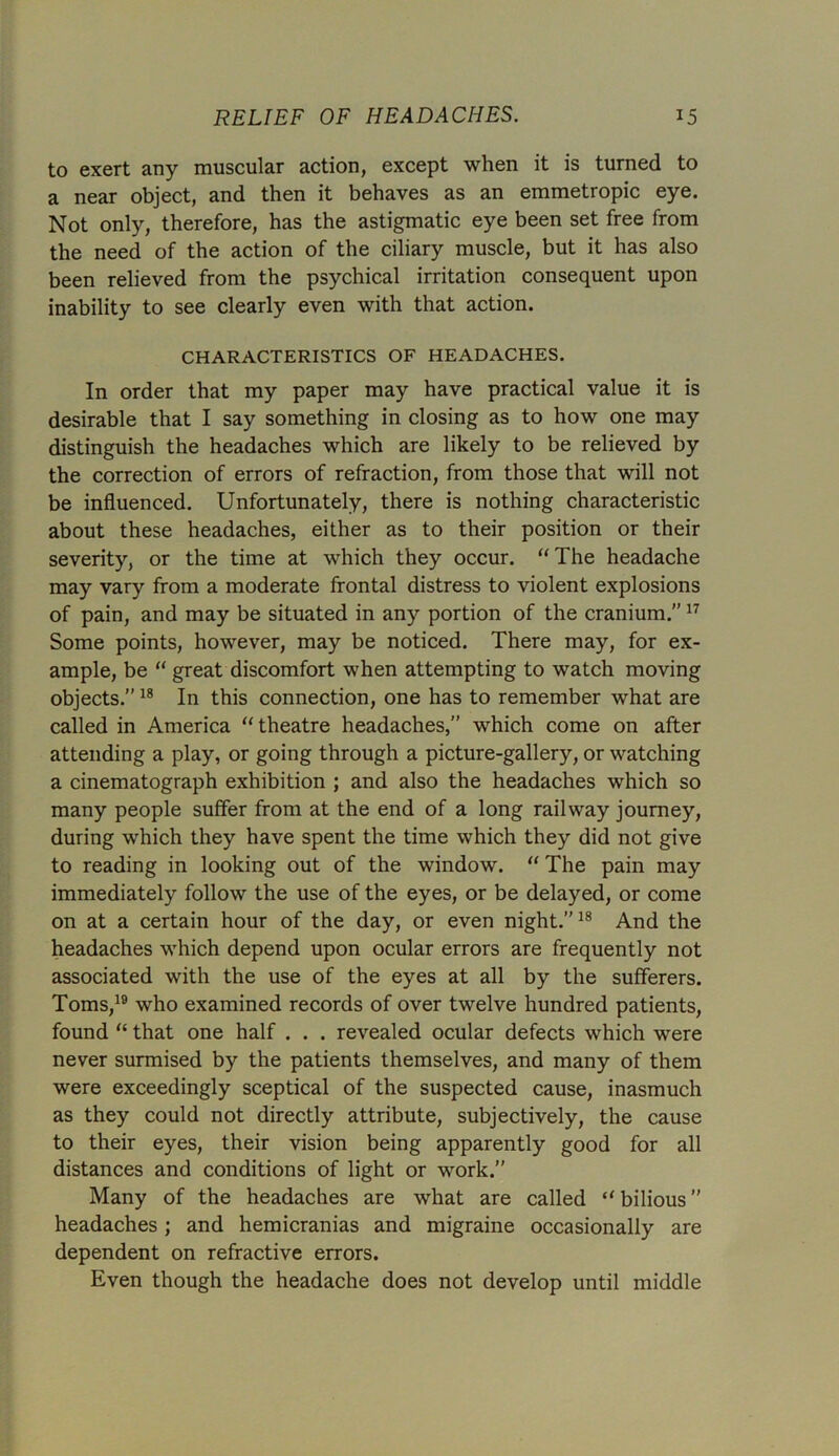 to exert any muscular action, except when it is turned to a near object, and then it behaves as an emmetropic eye. Not only, therefore, has the astigmatic eye been set free from the need of the action of the ciliary muscle, but it has also been relieved from the psychical irritation consequent upon inability to see clearly even with that action. CHARACTERISTICS OF HEADACHES. In order that my paper may have practical value it is desirable that I say something in closing as to how one may distinguish the headaches which are likely to be relieved by the correction of errors of refraction, from those that will not be influenced. Unfortunately, there is nothing characteristic about these headaches, either as to their position or their severity, or the time at which they occur. “The headache may vary from a moderate frontal distress to violent explosions of pain, and may be situated in any portion of the cranium.”17 Some points, however, may be noticed. There may, for ex- ample, be “ great discomfort when attempting to watch moving objects.”18 In this connection, one has to remember what are called in America “theatre headaches,” which come on after attending a play, or going through a picture-gallery, or watching a cinematograph exhibition ; and also the headaches which so many people suffer from at the end of a long railway journey, during which they have spent the time which they did not give to reading in looking out of the window. “ The pain may immediately follow the use of the eyes, or be delayed, or come on at a certain hour of the day, or even night.”18 And the headaches which depend upon ocular errors are frequently not associated with the use of the eyes at all by the sufferers. Toms,19 who examined records of over twelve hundred patients, found “ that one half . . . revealed ocular defects which were never surmised by the patients themselves, and many of them were exceedingly sceptical of the suspected cause, inasmuch as they could not directly attribute, subjectively, the cause to their eyes, their vision being apparently good for all distances and conditions of light or work.” Many of the headaches are what are called “ bilious ” headaches; and hemicranias and migraine occasionally are dependent on refractive errors. Even though the headache does not develop until middle