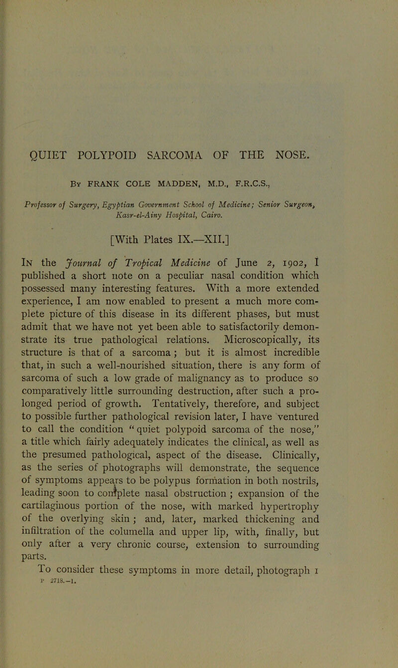 By FRANK COLE MADDEN, M.D., F.R.C.S., Professor of Surgery, Egyptian Government School of Medicine; Senior Surgeon, Kasr-el-Ainy Hospital, Cairo. [With Plates IX.—XII.] In the Journal of Tropical Medicine of June 2, 1902, I published a short note on a peculiar nasal condition which possessed many interesting features. With a more extended experience, I am now enabled to present a much more com- plete picture of this disease in its different phases, but must admit that we have not yet been able to satisfactorily demon- strate its true pathological relations. Microscopically, its structure is that of a sarcoma ; but it is almost incredible that, in such a well-nourished situation, there is any form of sarcoma of such a low grade of malignancy as to produce so comparatively little surrounding destruction, after such a pro- longed period of growth. Tentatively, therefore, and subject to possible further pathological revision later, I have ventured to call the condition “ quiet polypoid sarcoma of the nose,” a title which fairly adequately indicates the clinical, as well as the presumed pathological, aspect of the disease. Clinically, as the series of photographs will demonstrate, the sequence of symptoms appears to be polypus formation in both nostrils, leading soon to complete nasal obstruction ; expansion of the cartilaginous portion of the nose, with marked hypertrophy of the overlying skin ; and, later, marked thickening and infiltration of the columella and upper lip, with, finally, but only after a very chronic course, extension to surrounding parts. To consider these symptoms in more detail, photograph 1 1> 2718.-1.