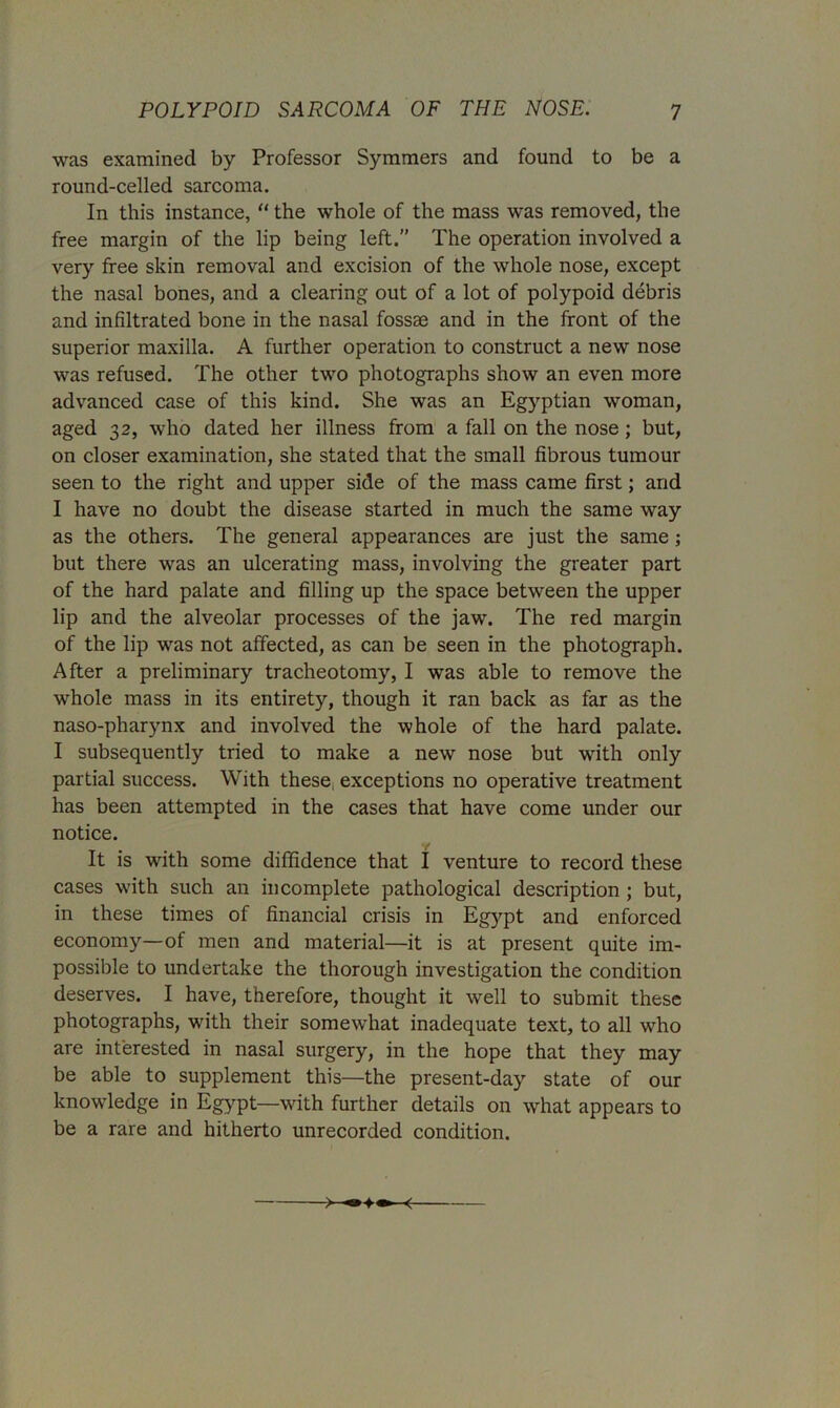 was examined by Professor Symmers and found to be a round-celled sarcoma. In this instance, “ the whole of the mass was removed, the free margin of the lip being left.” The operation involved a very free skin removal and excision of the whole nose, except the nasal bones, and a clearing out of a lot of polypoid debris and infiltrated bone in the nasal fossae and in the front of the superior maxilla. A further operation to construct a new nose was refused. The other two photographs show an even more advanced case of this kind. She was an Egyptian woman, aged 32, who dated her illness from a fall on the nose; but, on closer examination, she stated that the small fibrous tumour seen to the right and upper side of the mass came first; and I have no doubt the disease started in much the same way as the others. The general appearances are just the same; but there was an ulcerating mass, involving the greater part of the hard palate and filling up the space between the upper lip and the alveolar processes of the jaw. The red margin of the lip was not affected, as can be seen in the photograph. After a preliminary tracheotomy, I was able to remove the whole mass in its entirety, though it ran back as far as the naso-pharynx and involved the whole of the hard palate. I subsequently tried to make a new nose but with only partial success. With these, exceptions no operative treatment has been attempted in the cases that have come under our notice. y It is with some diffidence that I venture to record these cases with such an incomplete pathological description ; but, in these times of financial crisis in Eg3^pt and enforced economy—of men and material—it is at present quite im- possible to undertake the thorough investigation the condition deserves. I have, therefore, thought it well to submit these photographs, with their somewhat inadequate text, to all who are interested in nasal surgery, in the hope that they may be able to supplement this—the present-day state of our knowledge in Egypt—with further details on what appears to be a rare and hitherto unrecorded condition.