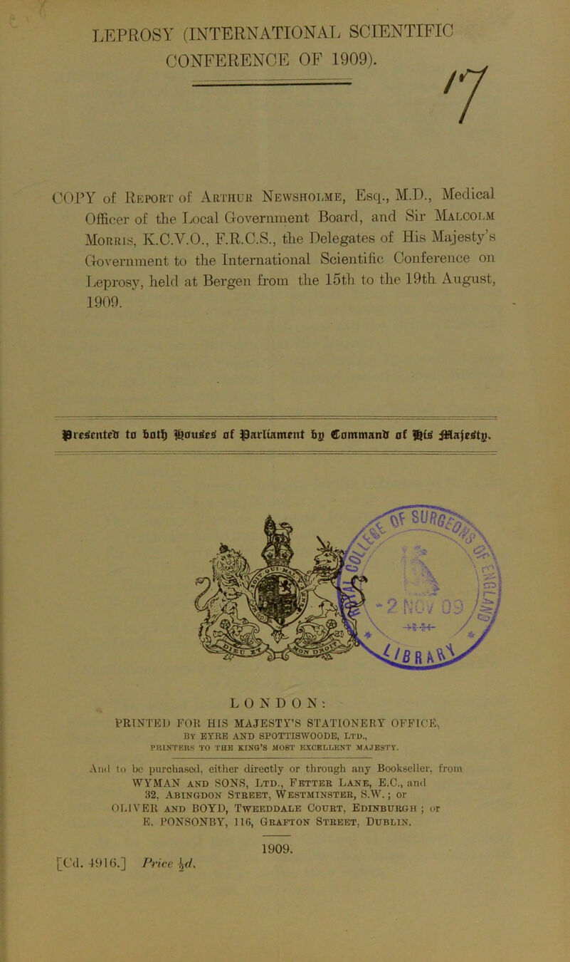 LEPROSY (INTERNATIONAL SCIENTIFIC CONFERENCE OF 1909). COPY of Report of Arthur Newsholme, Esq., M.D., Medical Officer of the Local Government Board, and Sir Malcolm Morris, K.C.V.O., F.R.C.S., the Delegates of His Majesty’s Government to the International Scientific Conference on Leprosy, held at Bergen from the 15th to the 19tli August, 1909. Pregcntetr to botl) #?au£tesi of parliament ba Command of $i£i JJffajetftj), LONDON; PRINTED FOR HIS MAJESTY’S STATIONERY OFFICE, By EYRE AND SPOTTISWOODE, Ltd., PRINTERS TO THE KING’S MOST EXCELLENT MAJESTY. And to be purchased, either directly or through any Bookseller, from WTMAN and SONS, Ltd., Fetter Lane, E.C., and 32, Abingdon Street, Westminster, S.W.; or OLIVER and BOYD, Tweeddale Court, Edinburgh ; or E. PONSONBY, 116, Grafton Street, Dublin. 1909. [Cd. 4916.] Price