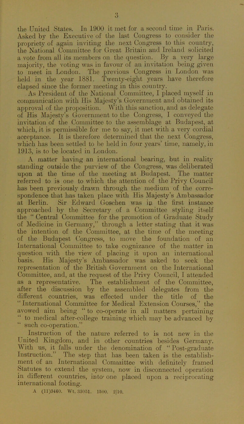 Asked by tlie Executive of tlie last Congress to consider the propriety of again inviting the next Congress to this country, the National Committee for Great Britain and Irelantl solicited a vote from all its members on the question. By a veiy large majority, the voting was in favour of an invitation being given to meet in London. The previous Congress in London was lield in the year 1881. Twenty-eight years have therefore elapsed since the former meeting in this country. . As President of the National Committee, I j^laced myself in communication with His Majesty’s Government and obtained its approval of the proposition. With this sanction, and as delegate of His Majesty’s Government to the Congress, 1 conveyed the invitation of the Committee to the assemblage at BudajDest, at which, it is permissible for me to sa}’’, it met with a very cordial acceptance. It is therefore determined that the next Congress, Avliich has been settled to be held in four years’ time, namely, in 1913, is to be located in London. A matter having an international bearing, but in realiW standing outside the purview of the Congress, was deliberated upon at the time of the meeting at Budapest. The matter referred to is one to which the attention of the Privy Council has been previously drawn through the medium of the corre- spondence that has taken place with His Majesty’s Ambassador at Berlin. Sir Edward Goschen was iti the first instance approached by the Secretary of a Committee styling itself the “ Central Committee for the promotion of Graduate Study of Medicine in Germany,” through a letter stating that it was the intention of the Committee, at the time of the meeting of the Budapest Congress, to move the foundation of an International Committee to take cognizance of the matter in question with the vieAv of placing it upon an international basis. His Majesty’s Ambassador was asked to seek the representation of the British Government on the International Committee, and, at the request of the Privy Council, I attended as a representative. The establishment of the Committee, after the discussion by the assembled delegates from the different countries, was effected under the title of the “ International Committee for Medical Extension Courses,” the avowed aim being “ to co-operate in all matters pertaining to medical after-college training which may be advanced by such co-operation.” Instruction of the nature refeiTed to is not new in the United Kingdom, and in other countries besides Germany. With us, it falls under the denomination of “ Post-graduate Instruction.” The step that has been taken is the establish- ment of an International Committee with definitely framed Statutes to extend the system, now in disconnected operation in different countries, into- one placed upon a recijDi’ocating international footing. A (11)3460. Wt. 33051. 1500. 2/10.