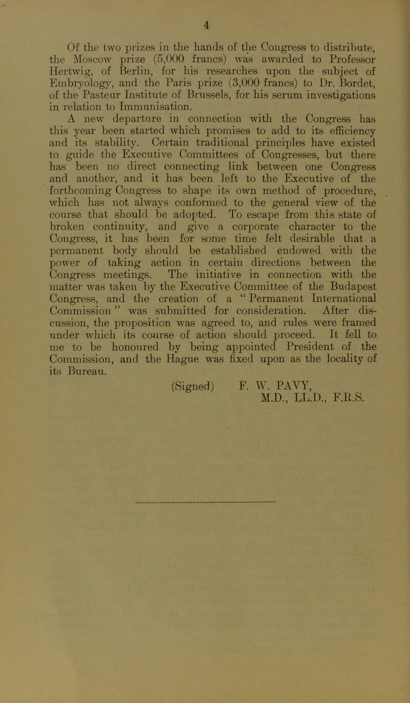 Of tlie two prizes in tlie hands of the Congress to distribute, the Moscow prize (5,000 francs) was awarded to Professor Hertwig, of Berlin, for his researches upon the subject of Einbryolog}', and the Paris prize (3,000 francs) to Dr. Bordet, of the Pasteur Institute of Brussels, for his serum investigations in relation to Immunisation. A new departure in connection with the Congress has this year been started which promises to add to its efficiency and its stability. Certain traditional principles have existed to guide the Executive Committees of Congresses, but there has been no direct connecting link between one Conginss and another, and it has been left to the Executive of the forthcoming Congi'ess to shape its own method of procedure, which has not alwaj’^s conformed to the general view of the course that should be adopted. To escape from this state of broken continuity, and give a corporate character to the Congress, it has been for some time felt desirable that a permanent body should be established endowed with the power of taking action in certain directions between the Congress meetings. The initiative in connection with the matter was taken by the Executive Committee of the Budapest Congress, and the creation of a “ Permanent International Commission ” was submitted for consideration. After dis- cussion, the proposition was agreed to, and niles were fr-amed under which its course of action should proceed. It fell to me to be honoured by being appointed President of the Commission, and the Hague was fixed upon as the locality of its Bureau. (Signed) F. W. PAVY, M.D., LL.D., F.R.S.