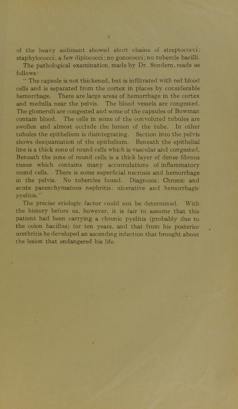 of the heavy sediment showed short chains of streptococci; staphylococci; a few diplococci; no gonococci;no tubercle bacilli. The pathological examination, made by Dr. Sondem, reads as follows: “ The capsule is not thickened, but is infiltrated with red blood cells and is separated from the cortex in places by considerable hemorrhage. There are large areas of hemorrhage in the cortex and medulla near the pelvis. The blood vessels are congested. The glomeruli are congested and some of the capsules of Bowman contain blood. The cells in some of the convoluted tubules are swollen and almost occlude the lumen of the tube. In other tubules the epithelium is disintegrating. Section into the pelvis shows desquamation of the epithelium. Beneath the epithelial line is a thick zone of round cells which is vascular and congested. Beneath the zone of round cells is a thick layer of dense fibrous tissue which contains many accumulations of inflammatory round cells. There is some superficial necrosis and hemorrhage in the pelvis. No tubercles found. Diagnosis: Chronic and acute parenchymatous nephritis; ulcerative and hemorrhagic pyelitis.” The precise etiologic factor could not be determined. With the history before us, however, it is fair to assume that this patient had been carrying a chronic pyelitis (probably due to the colon bacillus) for ten years, and that from his posterior urethritis he developed an ascending infection that brought about the lesion that endangered his life.