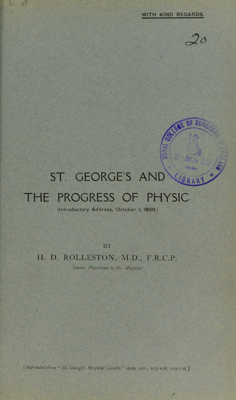 WITH KIND REGARDS. ST. GEORGE’S AND THE PROGRESS OF PHYSIC (Introductory Address, October I, 1909.) BY H. D. ROLLESTON, • M.D., F.R.C.P. Senior Physician to the Hospital [Reprintedfrom “St. Georye’s Hospital Gazette,” 1909, xvii., 103-108, 119-129.]