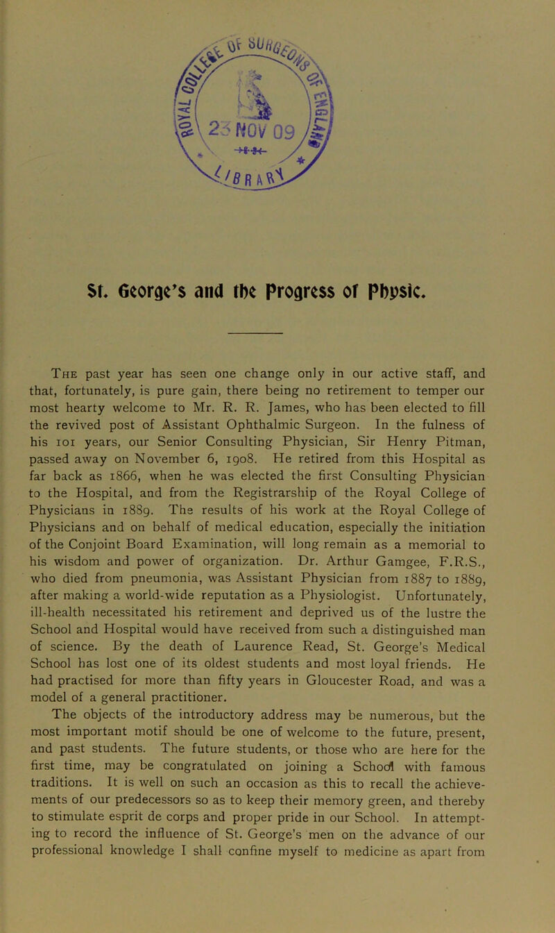 St. George’s and the Progress of Pbpsic. The past year has seen one change only in our active staff, and that, fortunately, is pure gain, there being no retirement to temper our most hearty welcome to Mr. R. R. James, who has been elected to fill the revived post of Assistant Ophthalmic Surgeon. In the fulness of his ioi years, our Senior Consulting Physician, Sir Henry Pitman, passed away on November 6, 1908. He retired from this Hospital as far back as 1866, when he was elected the first Consulting Physician to the Hospital, and from the Registrarship of the Royal College of Physicians in 1889. The results of his work at the Royal College of Physicians and on behalf of medical education, especially the initiation of the Conjoint Board Examination, will long remain as a memorial to his wisdom and power of organization. Dr. Arthur Gamgee, F.R.S., who died from pneumonia, was Assistant Physician from 1887 to 1889, after making a world-wide reputation as a Physiologist. Unfortunately, ill-health necessitated his retirement and deprived us of the lustre the School and Hospital would have received from such a distinguished man of science. By the death of Laurence Read, St. George’s Medical School has lost one of its oldest students and most loyal friends. He had practised for more than fifty years in Gloucester Road, and was a model of a general practitioner. The objects of the introductory address may be numerous, but the most important motif should be one of welcome to the future, present, and past students. The future students, or those who are here for the first time, may be congratulated on joining a Schod with famous traditions. It is well on such an occasion as this to recall the achieve- ments of our predecessors so as to keep their memory green, and thereby to stimulate esprit de corps and proper pride in our School. In attempt- ing to record the influence of St. George’s men on the advance of our