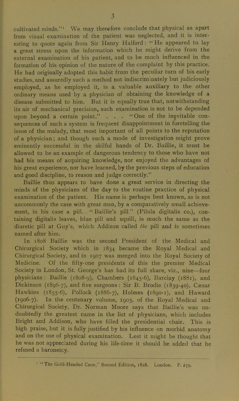 cultivated minds.”1 We may therefore conclude that physical as apart from visual examination of the patient was neglected, and it is inter- esting to quote again from Sir Henry Halford : “ He appeared to lay a great stress upon the information which he might derive from the external examination of his patient, and to be much influenced in the formation of his opinion of the nature of the complaint by this practice. He had originally adopted this habit from the peculiar turn of his early studies, and assuredly such a method not indiscriminately but judiciously employed, as he employed it, is a valuable auxiliary to the other ordinary means used by a physician of obtaining the knowledge of a disease submitted to him. But it is equally true that, notwithstanding its air of mechanical precision, such examination is not to be depended upon beyond a certain point.” . . . “ One of the inevitable con- sequences of such a system is frequent disappointment in foretelling the issue of the malady, that most important of all points to the reputation of a physician; and though such a mode of investigation might prove eminently successful in the skilful hands of Dr. Baillie, it must be allowed to be an example of dangerous tendency to those who have not had his means of acquiring knowledge, nor enjoyed the advantages of his great experience, nor have learned, by the previous steps of education and good discipline, to reason and judge correctly.” Baillie thus appears to have done a great service in directing the minds of the physicians of the day to the routine practice of physical examination of the patient. His name is perhaps best known, as is not uncommonly the case with great men, by a comparatively small achieve- ment, in his case a pill. “ Baillie’s pill ” (Pilula digitalis co.), con- taining digitalis leaves, blue pill and squill, is much the same as the diuretic pill at Guy’s, which Addison called the pill and is sometimes named after him. In 1808 Baillie was the second President of the Medical and Chirurgical Society which in 1834 became the Royal Medical and Chirurgical Society, and in 1907 was merged into the Royal Society of Medicine. Of the fifty-one presidents of this the premier Medical Society in London, St. George’s has had its full share, viz., nine—four physicians : Baillie (1808-9), Chambers (1845-6), Barclay (1881), and Dickinson (1896-7), and five surgeons: Sir B. Brodie (1839-40), Caesar Hawkins (1855-6), Pollock (1886-7), Holmes (1890-1), and Haward (1906-7). In the centenary volume, 1905, of the Royal Medical and Chirurgical Society, Dr. Norman Moore says that Baillie’s was un- doubtedly the greatest name in the list of physicians, which includes Bright and Addison, who have filled the presidential chair. This is high praise, but it is fully justified by his influence on morbid anatomy and on the use of physical examination. Lest it might be thought that he was not appreciated during his life-time it should be added that he refused a baronetcy. 1 “ The Gold-Headed Cane,” Second Edition, 1828. London. P. 259.