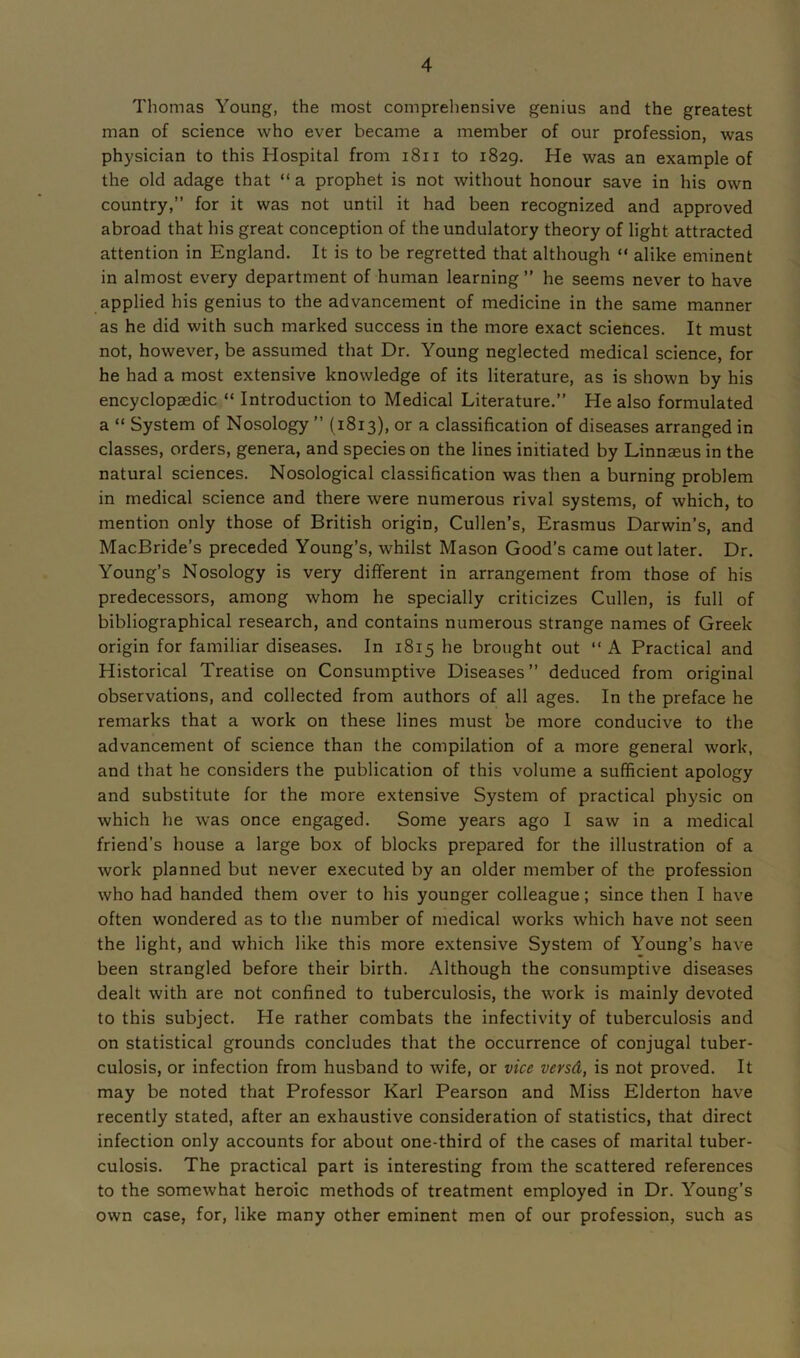 Thomas Young, the most comprehensive genius and the greatest man of science who ever became a member of our profession, was physician to this Hospital from 1811 to 1829. He was an example of the old adage that “ a prophet is not without honour save in his own country,” for it was not until it had been recognized and approved abroad that his great conception of the undulatory theory of light attracted attention in England. It is to be regretted that although “ alike eminent in almost every department of human learning ” he seems never to have applied his genius to the advancement of medicine in the same manner as he did with such marked success in the more exact sciences. It must not, however, be assumed that Dr. Young neglected medical science, for he had a most extensive knowledge of its literature, as is shown by his encyclopaedic “ Introduction to Medical Literature.” He also formulated a “ System of Nosology ” (1813), or a classification of diseases arranged in classes, orders, genera, and species on the lines initiated by Linnaeus in the natural sciences. Nosological classification was then a burning problem in medical science and there were numerous rival systems, of which, to mention only those of British origin, Cullen’s, Erasmus Darwin’s, and MacBride’s preceded Young’s, whilst Mason Good’s came out later. Dr. Young’s Nosology is very different in arrangement from those of his predecessors, among whom he specially criticizes Cullen, is full of bibliographical research, and contains numerous strange names of Greek origin for familiar diseases. In 1815 he brought out “ A Practical and Historical Treatise on Consumptive Diseases” deduced from original observations, and collected from authors of all ages. In the preface he remarks that a work on these lines must be more conducive to the advancement of science than the compilation of a more general work, and that he considers the publication of this volume a sufficient apology and substitute for the more extensive System of practical physic on which he was once engaged. Some years ago I saw in a medical friend’s house a large box of blocks prepared for the illustration of a work planned but never executed by an older member of the profession who had handed them over to his younger colleague; since then I have often wondered as to the number of medical works which have not seen the light, and which like this more extensive System of Young’s have been strangled before their birth. Although the consumptive diseases dealt with are not confined to tuberculosis, the work is mainly devoted to this subject. He rather combats the infectivity of tuberculosis and on statistical grounds concludes that the occurrence of conjugal tuber- culosis, or infection from husband to wife, or vice versd, is not proved. It may be noted that Professor Karl Pearson and Miss Elderton have recently stated, after an exhaustive consideration of statistics, that direct infection only accounts for about one-third of the cases of marital tuber- culosis. The practical part is interesting from the scattered references to the somewhat heroic methods of treatment employed in Dr. Young’s own case, for, like many other eminent men of our profession, such as