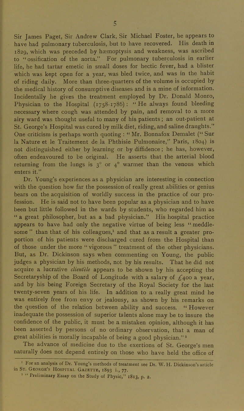 Sir James Paget, Sir Andrew Clark, Sir Michael Foster, he appears to have had pulmonary tuberculosis, but to have recovered. His death in 1829, which was preceded by haemoptysis and weakness, was ascribed to “ ossification of the aorta.” For pulmonary tuberculosis in earlier life, he had tartar emetic in small doses for hectic fever, had a blister which was kept open for a year, was bled twice, and was in the habit of riding daily. More than three-quarters of the volume is occupied by the medical history of consumptive diseases and is a mine of information. Incidentally he gives the treatment employed by Dr. Donald Monro, Physician to the Hospital (1758-1786) : “ He always found bleeding necessary where cough was attended by pain, and removal to a more airy ward was thought useful to many of his patients; an out-patient at St. George’s Hospital was cured by milk diet, riding, and saline draughts.” One criticism is perhaps worth quoting : “ Mr. Bonnafox Demalet (“ Sur la Nature et le Traitement de la Phthisie Pulmonaire,” Paris, 1804) is not distinguished either by learning or by diffidence ; he has, however, often endeavoured to be original. He asserts that the arterial blood returning from the lungs is 30 or 40 warmer than the venous which enters it.” Dr. Young’s experiences as a physician are interesting in connection with the question how far the possession of really great abilities or genius bears on the acquisition of worldly success in the practice of our pro- fession. He is said not to have been popular as a physician and to have been but little followed in the wards by students, who regarded him as “ a great philosopher, but as a bad physician.” His hospital practice appears to have had only the negative virtue of being less “meddle- some ” than that of his colleagues,1 and that as a result a greater pro- portion of his patients were discharged cured from the Hospital than of those under the more “ vigorous ” treatment of the other physicians. But, as Dr. Dickinson says when commenting on Young, the public judges a physician by his methods, not by his results. That he did not acquire a lucrative clientele appears to be shown by his accepting the Secretaryship of the Board of Longitude with a salary of ^400 a year, and by his being Foreign Secretary of the Royal Society for the last twenty-seven years of his life. In addition to a really great mind he was entirely free from envy or jealousy, as shown by his remarks on the question of the relation between ability and success. “ However inadequate the possession of superior talents alone may be to insure the confidence of the public, it must be a mistaken opinion, although it has been asserted by persons of no ordinary observation, that a man of great abilities is morally incapable of being a good physician.”2 The advance of medicine due to the exertions of St. George’s men naturally does not depend entirely on those who have held the office of For an analysis of Dr. Young’s methods of treatment see Dr. W. H. Dickinson’s article in St. George’s Hospital Gazette, 1893 i., 77. ' “ Preliminary Essay on the Study of Physic,” 1813, p. 2.