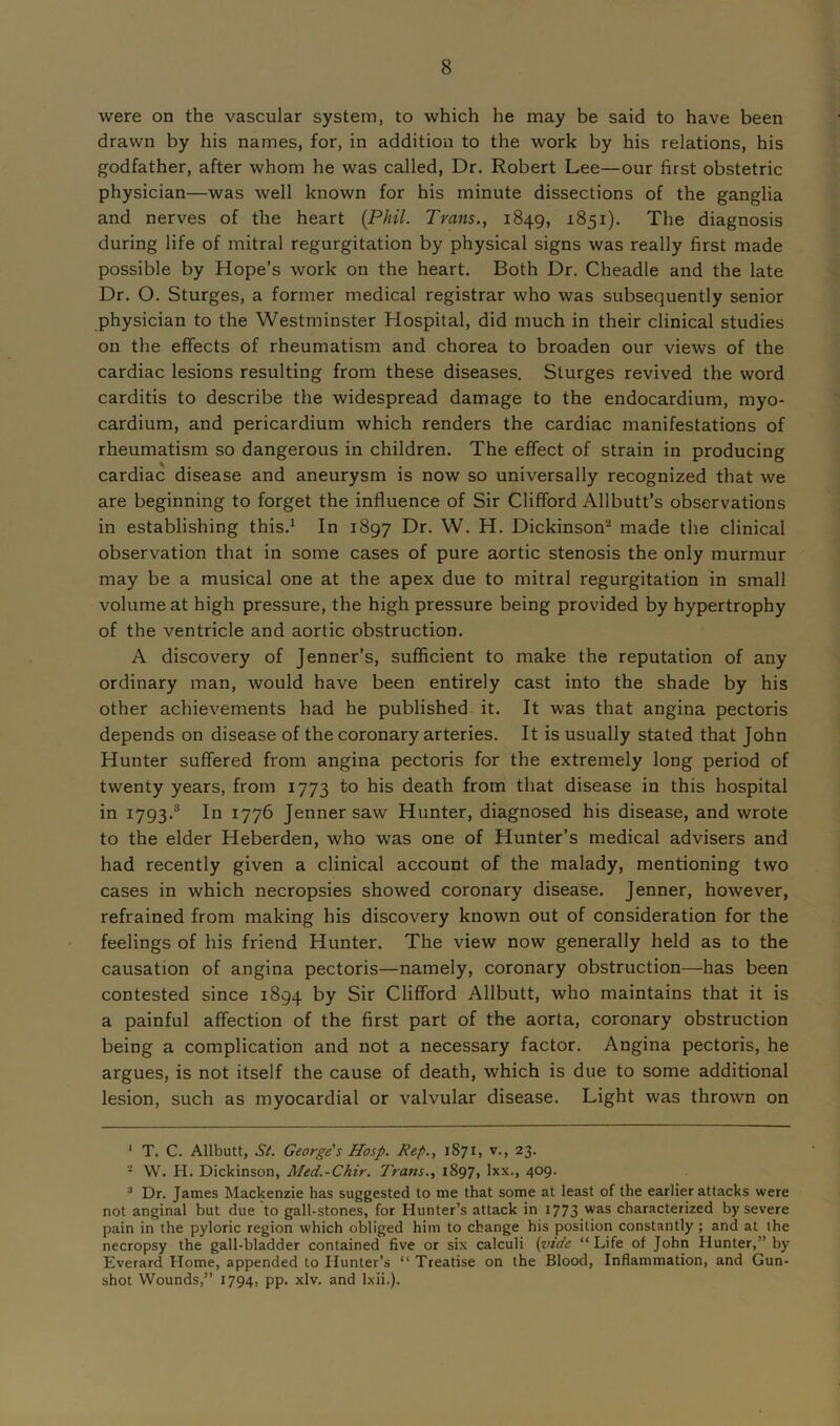 were on the vascular system, to which he may be said to have been drawn by his names, for, in addition to the work by his relations, his godfather, after whom he was called, Dr. Robert Lee—our first obstetric physician—was well known for his minute dissections of the ganglia and nerves of the heart {Phil. Trans., 1849, 1851). The diagnosis during life of mitral regurgitation by physical signs was really first made possible by Hope’s work on the heart. Both Dr. Cheadle and the late Dr. O. Sturges, a former medical registrar who was subsequently senior physician to the Westminster Hospital, did much in their clinical studies on the effects of rheumatism and chorea to broaden our views of the cardiac lesions resulting from these diseases. Sturges revived the word carditis to describe the widespread damage to the endocardium, myo- cardium, and pericardium which renders the cardiac manifestations of rheumatism so dangerous in children. The effect of strain in producing cardiac disease and aneurysm is now so universally recognized that we are beginning to forget the influence of Sir Clifford Allbutt’s observations in establishing this.1 2 3 * * * * In 1897 Dr. W. H. Dickinson- made the clinical observation that in some cases of pure aortic stenosis the only murmur may be a musical one at the apex due to mitral regurgitation in small volume at high pressure, the high pressure being provided by hypertrophy of the ventricle and aortic obstruction. A discovery of Jenner’s, sufficient to make the reputation of any ordinary man, would have been entirely cast into the shade by his other achievements had he published it. It was that angina pectoris depends on disease of the coronary arteries. It is usually stated that John Hunter suffered from angina pectoris for the extremely long period of twenty years, from 1773 to his death from that disease in this hospital in 1793.8 In 1776 Jennersaw Hunter, diagnosed his disease, and wrote to the elder Heberden, who was one of Hunter’s medical advisers and had recently given a clinical account of the malady, mentioning two cases in which necropsies showed coronary disease. Jenner, however, refrained from making his discovery known out of consideration for the feelings of his friend Hunter. The view now generally held as to the causation of angina pectoris—namely, coronary obstruction—has been contested since 1894 by Sir Clifford Allbutt, who maintains that it is a painful affection of the first part of the aorta, coronary obstruction being a complication and not a necessary factor. Angina pectoris, he argues, is not itself the cause of death, which is due to some additional lesion, such as myocardial or valvular disease. Light was thrown on 1 T. C. Allbutt, St. George's Hosp. Rep., 1871, v., 23. 2 W. H. Dickinson, Med.-Chir. Trans., 1897, lxx., 409. 3 Dr. James Mackenzie has suggested to me that some at least of the earlier attacks were not anginal but due to gall-stones, for Hunter’s attack in 1773 was characterized by severe pain in the pyloric region which obliged him to change his position constantly; and at the necropsy the gall-bladder contained five or six calculi (vide “Life of John Hunter,” by Everard Home, appended to Hunter’s “ Treatise on the Blood, Inflammation, and Gun- shot Wounds,” 1794, pp. xlv. and lxii.).