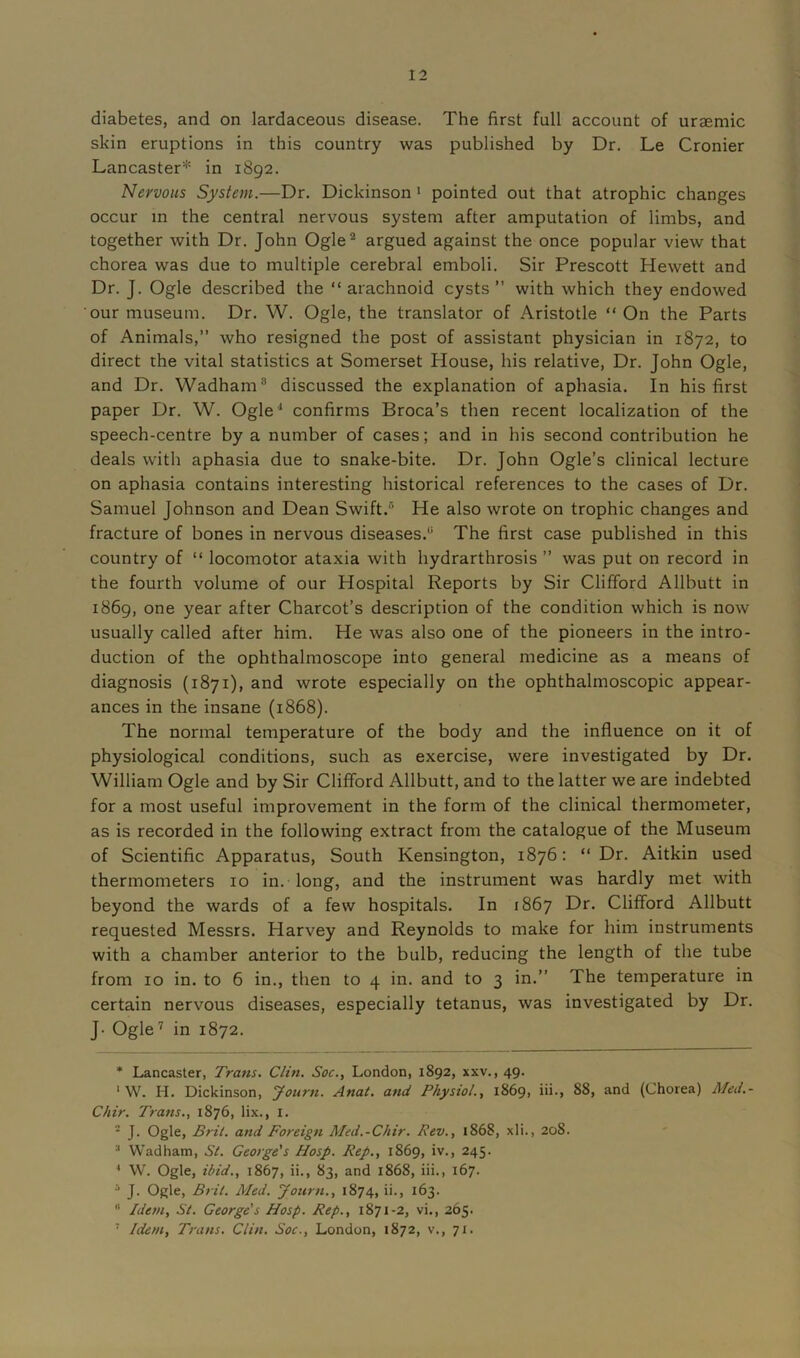 diabetes, and on lardaceous disease. The first full account of uraemic skin eruptions in this country was published by Dr. Le Cronier Lancaster* in 1892. Nervous System.—Dr. Dickinson * 1 pointed out that atrophic changes occur in the central nervous system after amputation of limbs, and together with Dr. John Ogle2 * 4 * argued against the once popular view that chorea was due to multiple cerebral emboli. Sir Prescott Hewett and Dr. J. Ogle described the “ arachnoid cysts” with which they endowed our museum. Dr. W. Ogle, the translator of Aristotle “ On the Parts of Animals,” who resigned the post of assistant physician in 1872, to direct the vital statistics at Somerset House, his relative, Dr. John Ogle, and Dr. Wadham8 discussed the explanation of aphasia. In his first paper Dr. W. Ogle1 confirms Broca’s then recent localization of the speech-centre by a number of cases; and in his second contribution he deals with aphasia due to snake-bite. Dr. John Ogle’s clinical lecture on aphasia contains interesting historical references to the cases of Dr. Samuel Johnson and Dean Swift.6 He also wrote on trophic changes and fracture of bones in nervous diseases.6 The first case published in this country of “ locomotor ataxia with hydrarthrosis ” was put on record in the fourth volume of our Hospital Reports by Sir Clifford Allbutt in 1869, one year after Charcot’s description of the condition which is now usually called after him. He was also one of the pioneers in the intro- duction of the ophthalmoscope into general medicine as a means of diagnosis (1871), and wrote especially on the ophthalmoscopic appear- ances in the insane (1868). The normal temperature of the body and the influence on it of physiological conditions, such as exercise, were investigated by Dr. William Ogle and by Sir Clifford Allbutt, and to the latter we are indebted for a most useful improvement in the form of the clinical thermometer, as is recorded in the following extract from the catalogue of the Museum of Scientific Apparatus, South Kensington, 1876: “Dr. Aitkin used thermometers 10 in. long, and the instrument was hardly met with beyond the wards of a few hospitals. In 1867 Dr. Clifford Allbutt requested Messrs. Harvey and Reynolds to make for him instruments with a chamber anterior to the bulb, reducing the length of the tube from 10 in. to 6 in., then to 4 in. and to 3 in.” The temperature in certain nervous diseases, especially tetanus, was investigated by Dr. J- Ogle7 in 1872. * Lancaster, Trans. Clin. Soc., London, 1892, xxv., 49. 1 W. H. Dickinson, Journ. Anal, and Physiol., 1869, iii., 88, and (Chorea) Med.- Chir. Trans., 1876, lix., I. - J. Ogle, Brit, and Foreign Med.-Chir. Rev., 1868, xli., 208. Wadham, St. George's Hosp. Rep., 1869, iv., 245. 4 W. Ogle, ibid., 1867, ii., 83, and 1868, iii., 167. J. Ogle, Bril. Aled. Journ., 1874, ii., 163. 6 Idem, St. George's Hosp. Rep., 1871-2, vi., 265. 7 Idem, Trans. Clin. Soc., London, 1872, v., 71.