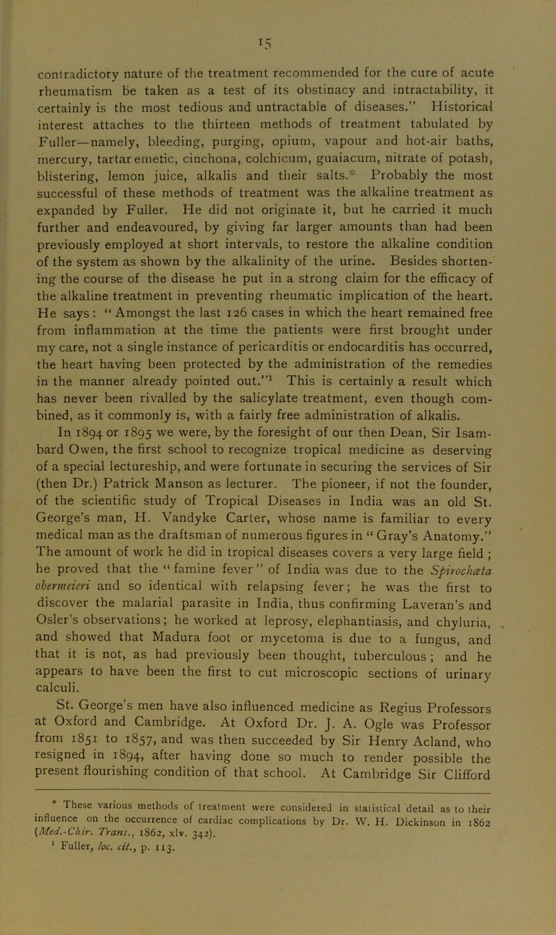 contradictory nature of the treatment recommended for the cure of acute rheumatism be taken as a test of its obstinacy and intractability, it certainly is the most tedious and untractable of diseases.” Historical interest attaches to the thirteen methods of treatment tabulated by Fuller—namely, bleeding, purging, opium, vapour and hot-air baths, mercury, tartar emetic, cinchona, colchicum, guaiacum, nitrate of potash, blistering, lemon juice, alkalis and their salts.* Probably the most successful of these methods of treatment was the alkaline treatment as expanded by Fuller. He did not originate it, but he carried it much further and endeavoured, by giving far larger amounts than had been previously employed at short intervals, to restore the alkaline condition of the system as shown by the alkalinity of the urine. Besides shorten- ing the course of the disease he put in a strong claim for the efficacy of the alkaline treatment in preventing rheumatic implication of the heart. He says: “ Amongst the last 126 cases in which the heart remained free from inflammation at the time the patients were first brought under my care, not a single instance of pericarditis or endocarditis has occurred, the heart having been protected by the administration of the remedies in the manner already pointed out.”* 1 This is certainly a result which has never been rivalled by the salicylate treatment, even though com- bined, as it commonly is, with a fairly free administration of alkalis. In 1894 or 1895 we were, by the foresight of our then Dean, Sir Isam- bard Owen, the first school to recognize tropical medicine as deserving of a special lectureship, and were fortunate in securing the services of Sir (then Dr.) Patrick Manson as lecturer. The pioneer, if not the founder, of the scientific study of Tropical Diseases in India was an old St. George’s man, H. Vandyke Carter, whose name is familiar to every medical man as the draftsman of numerous figures in “ Gray’s Anatomy.” The amount of work he did in tropical diseases covers a very large field ; he proved that the “ famine fever ” of India was due to the Spivochata obernteieri and so identical with relapsing fever; he was the first to discover the malarial parasite in India, thus confirming Laveran’s and Osier’s observations; he worked at leprosy, elephantiasis, and chyluria, and showed that Madura foot or mycetoma is due to a fungus, and that it is not, as had previously been thought, tuberculous ; and he appears to have been the first to cut microscopic sections of urinary calculi. St. George’s men have also influenced medicine as Regius Professors at Oxford and Cambridge. At Oxford Dr. J. A. Ogle was Professor from 1851 to 1857, and was then succeeded by Sir Henry Acland, who resigned in 1894, a^ter having done so much to render possible the present flourishing condition of that school. At Cambridge Sir Clifford These various methods of treatment were considered in statistical detail as to their influence on the occurrence of cardiac complications by Dr. W. H. Dickinson in 1862 (Med.-Chir. Trans., 1862, xlv. 342). 1 Fuller, loc. ciL, p. 113.