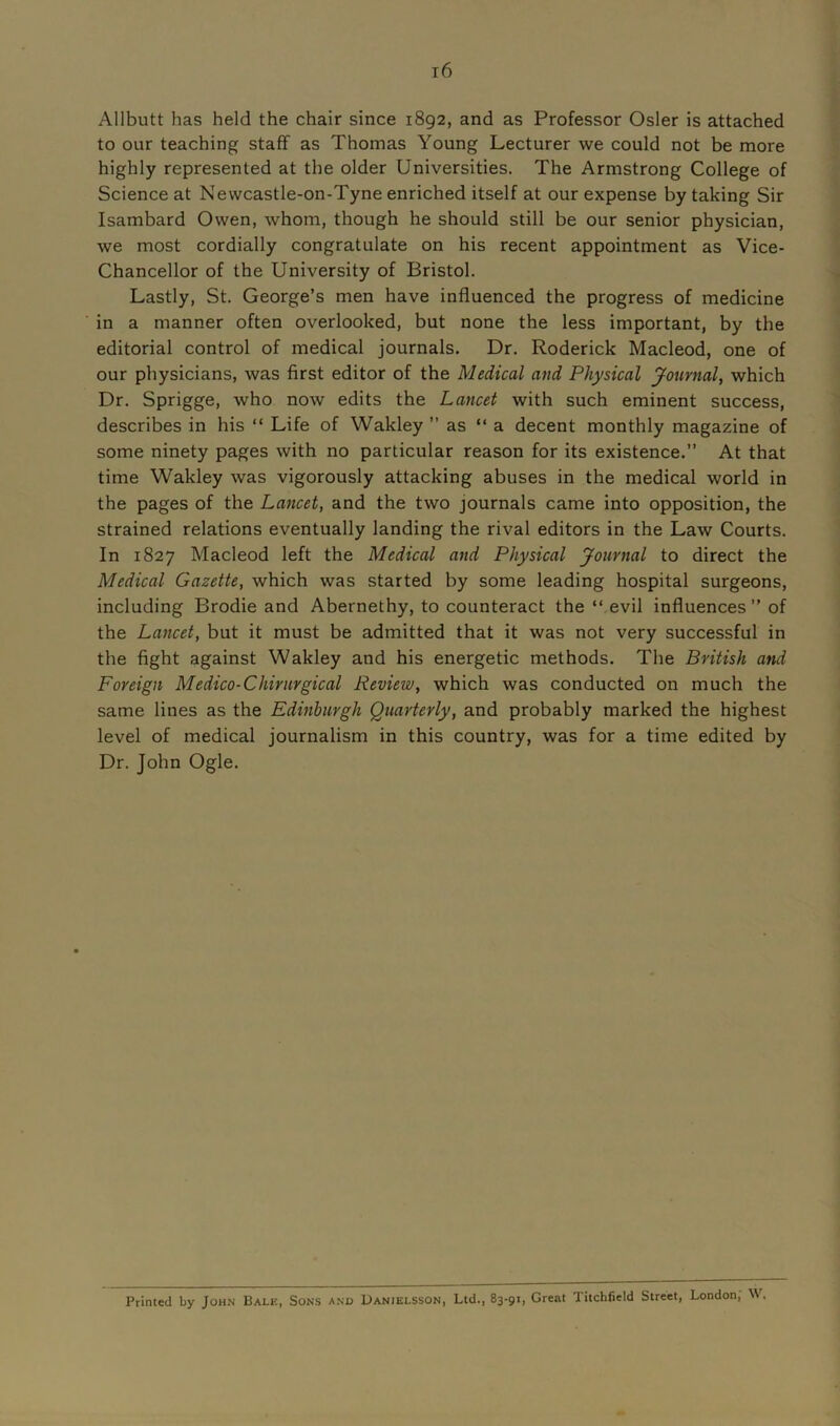 Allbutt has held the chair since 1892, and as Professor Osier is attached to our teaching staff as Thomas Young Lecturer we could not be more highly represented at the older Universities. The Armstrong College of Science at Nevvcastle-on-Tyne enriched itself at our expense by taking Sir Isambard Owen, whom, though he should still be our senior physician, we most cordially congratulate on his recent appointment as Vice- Chancellor of the University of Bristol. Lastly, St. George’s men have influenced the progress of medicine in a manner often overlooked, but none the less important, by the editorial control of medical journals. Dr. Roderick Macleod, one of our physicians, was first editor of the Medical and Physical Journal, which Dr. Sprigge, who now edits the Lancet with such eminent success, describes in his “ Life of Wakley ” as “ a decent monthly magazine of some ninety pages with no particular reason for its existence.” At that time Wakley was vigorously attacking abuses in the medical world in the pages of the Lancet, and the two journals came into opposition, the strained relations eventually landing the rival editors in the Law Courts. In 1827 Macleod left the Medical and Physical Journal to direct the Medical Gazette, which was started by some leading hospital surgeons, including Brodie and Abernethy, to counteract the “ evil influences” of the Lancet, but it must be admitted that it was not very successful in the fight against Wakley and his energetic methods. The British and Foreign Medico-Chirurgical Review, which was conducted on much the same lines as the Edinburgh Quarterly, and probably marked the highest level of medical journalism in this country, was for a time edited by Dr. John Ogle. Printed by John Bale, Sons and Danielsson, Ltd., 83-91, Great Titchfield Street, London; W,