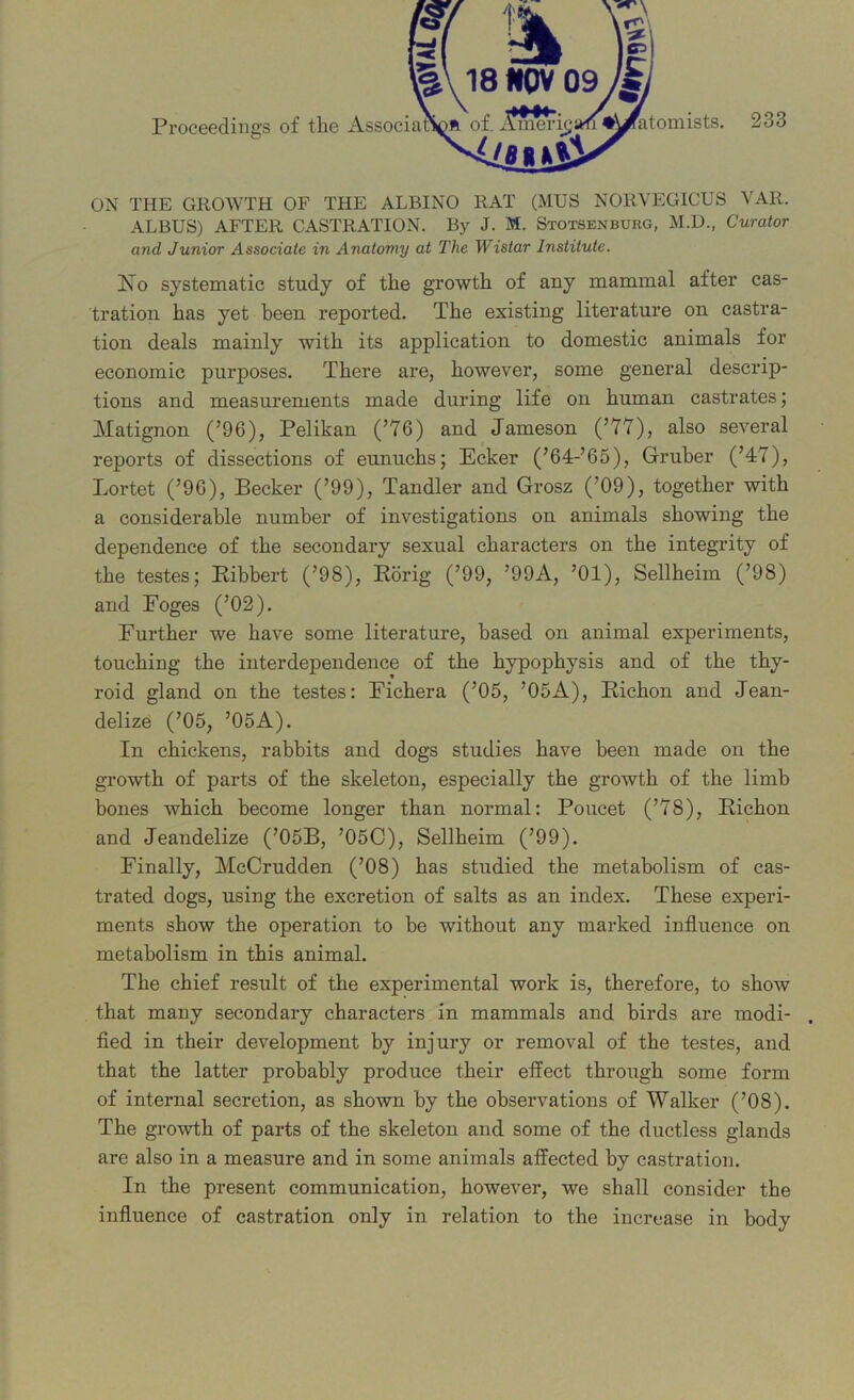 ON THE GROWTH OF THE ALBINO RAT (MUS NORVEGICUS VAR. ALBUS) AFTER CASTRATION. By J. M. Stotsenburg, M.D., Curator and Junior Associate in Anatomy at The Wistar Institute. No systematic study of the growth of any mammal after cas- tration has yet been reported. The existing literature on castra- tion deals mainly with its application to domestic animals for economic purposes. There are, however, some general descrip- tions and measurements made during life on human castrates; Matignon (’96), Pelikan (’76) and Jameson (’77), also several reports of dissections of eunuchs; Ecker (’64-’65), Gruber (’47), Lortet (’96), Becker (’99), Tandler and Grosz (’09), together with a considerable number of investigations on animals showing the dependence of the secondary sexual characters on the integrity of the testes; Bibbert (’98), Borig (’99, ’99A, ’01), Sellheim (’98) and Foges (’02). Further we have some literature, based on animal experiments, touching the interdependence of the hypophysis and of the thy- roid gland on the testes: Fichera (’05, ’05A), Bichon and Jean- delize (’05, ’05A). In chickens, rabbits and dogs studies have been made on the growth of parts of the skeleton, especially the growth of the limb bones which become longer than normal: Poucet (’78), Bichon and Jeandelize (’05B, ’05C), Sellheim (’99). Finally, McCrudden (’08) has studied the metabolism of cas- trated dogs, using the excretion of salts as an index. These experi- ments show the operation to be without any marked influence on metabolism in this animal. The chief result of the experimental work is, therefore, to show that many secondary characters in mammals and birds are modi- . fied in their development by injury or removal of the testes, and that the latter probably produce their effect through some form of internal secretion, as shown by the observations of Walker (’08). The growth of parts of the skeleton and some of the ductless glands are also in a measure and in some animals affected by castration. In the present communication, however, we shall consider the influence of castration only in relation to the increase in body Proceedings of the Associat: