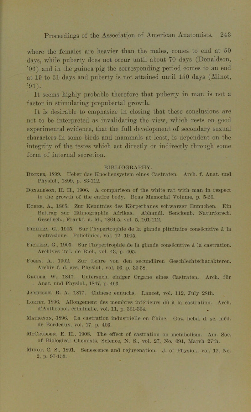 where the females are heavier than the males, comes to end at 50 days, while puberty does not occur until about 70 days (Donaldson, ’00) and in the guinea-pig the corresponding period comes to an end at 19 to 31 days and puberty is not attained until 150 days (Minot, ’91). It seems highly probable therefore that puberty in man is not a factor in stimulating prepubertal growth. It is desirable to emphasize in closing that these conclusions are not to be interpreted as invalidating the view, which rests on good experimental evidence, that the full development of secondary sexual characters in some birds and mammals at least, is dependent on the integrity of the testes which act directly or indirectly through some form of internal secretion. BIBLIOGRAPHY. Becker, 1899. Ueber das Knochensystem eines Castrated. Arch. f. Anat. und Physiol., 1S99, p. S3-112. Donaldson, H. H., 1906. A comparison of the white rat with man in respect to the growth of the entire body. Boas Memorial Volume, p. 5-26. Ecker, A., 1S65. Zur Kenntniss des Korperbaues schwarzer Eunuchen. Ein Beitrag zur Ethnograpliie Afrikas. Abhandl. Seuckenb. Naturforsch. Gesellsch., Fraukf. a. M., 1S64-5, vol. 5, 101-112. Ficiiera. G., 1905. Sur l’liypertrophie de la glande pituitaire consecutive 9. la eastrazione. Policlinico, vol. 12, 1905. Fichera. G.. 1905. Sur l’hypertrophie de la glande consficutive <1 la castration. Archives ital. de Biol., vol. 43, p. 405. Foges, A., 1902. Zur Lehre von den secund&ren Geschlechtscharakteren. Arcliiv f. d. ges. Physiol., vol. 93, p. 39-5S. Cruiser. W., 1847. TJntersucli. einiger Organe eines Castraten. Arch, fiir Anat. und Physiol., 1847, p. 463. Jamieson, R. A., 1S77. Chinese eunuchs. Lancet, vol. 112, July 28th. Lortet, 1896. Allongement des membres infcrieurs dfl ;! la castration. Arch. d’Anthropol. criminelle, vol. 11, p. 361-364. Matignon, 1896. La castration industrielle en Chine. Gaz. hebd. d. sc. m6d. de Bordeaux, vol. 17, p. 403. McCrudden, E. II., 1908. The effect of castration on metabolism. Am. Soc. of Biological Chemists, Science, N. S., vol. 27, No. 691, March 27th. Minot, C. S., 1S91. Senescence and rejuvenation. .7. of Physiol., vol. 12. No. 2, p. 97-153.