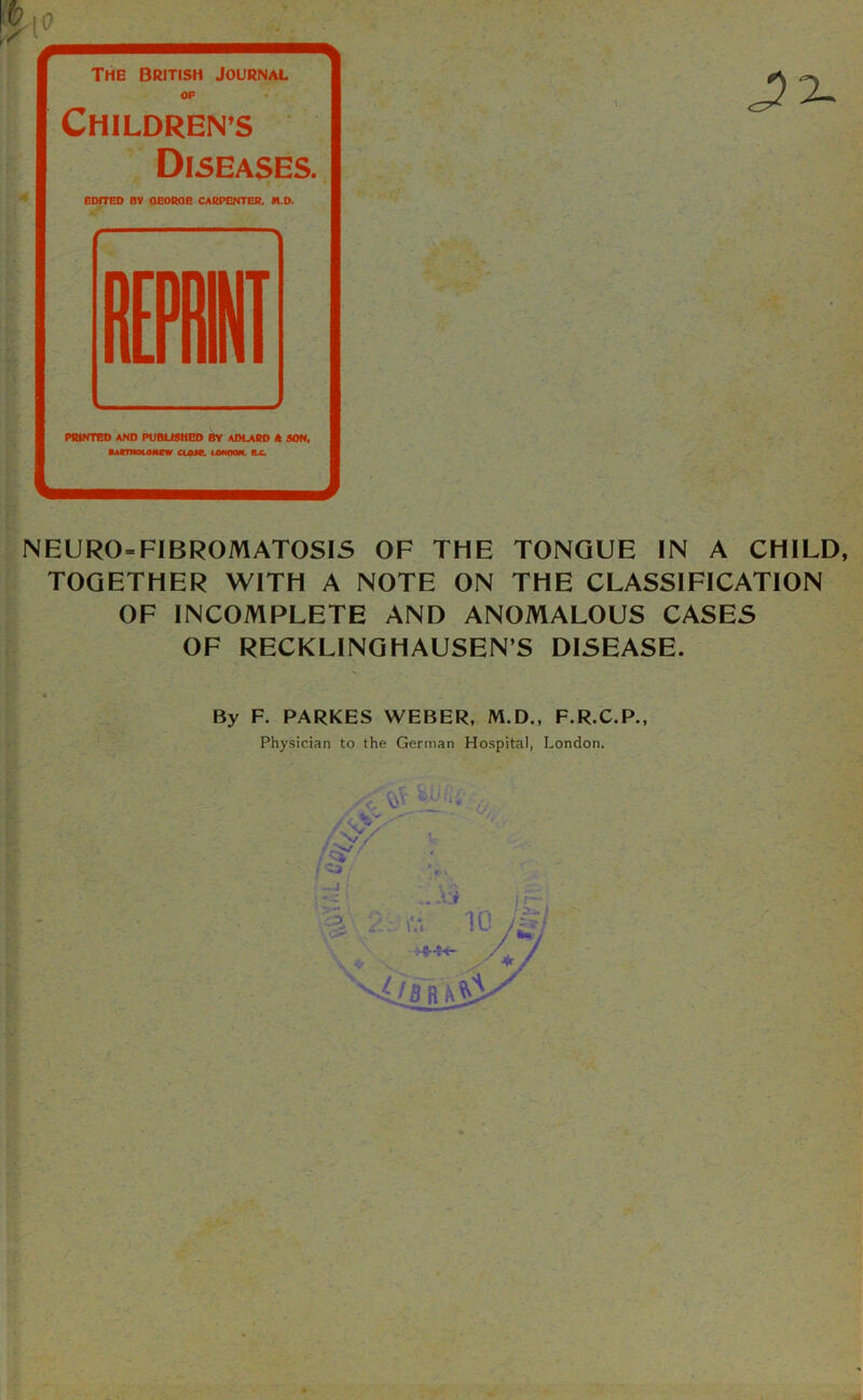 II—I—IlMBm The British Journal OP Childrens Diseases. EDITED BV OEOROB CARPENTER. M.D. N EURO-FIBROMATOSIS OF THE TONGUE IN A CHILD, TOGETHER WITH A NOTE ON THE CLASSIFICATION OF INCOMPLETE AND ANOMALOUS CASES OF RECKLINGHAUSEN’S DISEASE. By F. PARKES WEBER, M.D., F.R.C.P., Physician to the German Hospital, London.