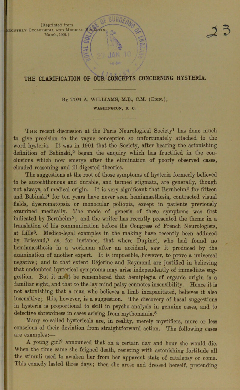 THE CLARIFICATION OF OUR CONCEPTS CONCERNING HYSTERIA. By TOM A. WILLIAMS, M.B., C.M. (Edin.), WASHINGTON, D. 0. The recent discussion at the Paris Neurological Society1 has done much to give precision to the vague conception so unfortunately attached to the word hysteria. It was in 1901 that the Society, after hearing the astonishing definition of Babinski,2 began the enquiry which has fructified in the con- clusions which now emerge after the elimination of poorly observed cases, clouded reasoning and ill-digested theories. The suggestions at the root of those symptoms of hysteria formerly believed to be autochthonous and durable, and termed stigmata, are generally, though not always, of medical origin. It is very significant that Bemheim3 for fifteen and Babinski4 for ten years have never seen hemianaesthesia, contracted visual fields, dyscromatopsia or monocular poliopia, except in patients previously examined medically. The mode of genesis of these symptoms was first indicated by Bemheim5; and the writer has recently presented the theme in a translation of his communication before the Congress of French Neurologists, at Lille6. Medico-legal examples in the making have recently been adduced by Brissaud,7 as, for instance, that where Dupinet, who had found no hemianesthesia in a workman after an accident, saw it produced by the examination of another expert. It is impossible, however, to prove a universal negative; and to that extent D6jerine and Raymond are justified in believing that undoubted hysterical symptoms may arise independently of immediate sug- gestion. But it mv?t be remembered that hemiplegia of organic origin is a familiar sight, and that to the lay mind palsy connotes insensibility. Hence it is not astonishing that a man who believes a limb incapacitated, believes it also insensitive; this, however, is a suggestion. The discovery of basal suggestions in hysteria is proportional to skill in psycho-analysis in genuine cases, and to detective shrewdness in cases arising from mythomania.8 Many so-called hystericals are, in reality, merely mystifiers, more or less conscious of their deviation from straightforward action. The following cases are examples:— A young girl0 announced that on a certain day and hour she would die. When the time came she feigned death, resisting with astonishing fortitude all the stimuli used to awaken her from her apparent state of catalepsy or coma. This comedy lasted three days; then she arose and dressed herself, pretending