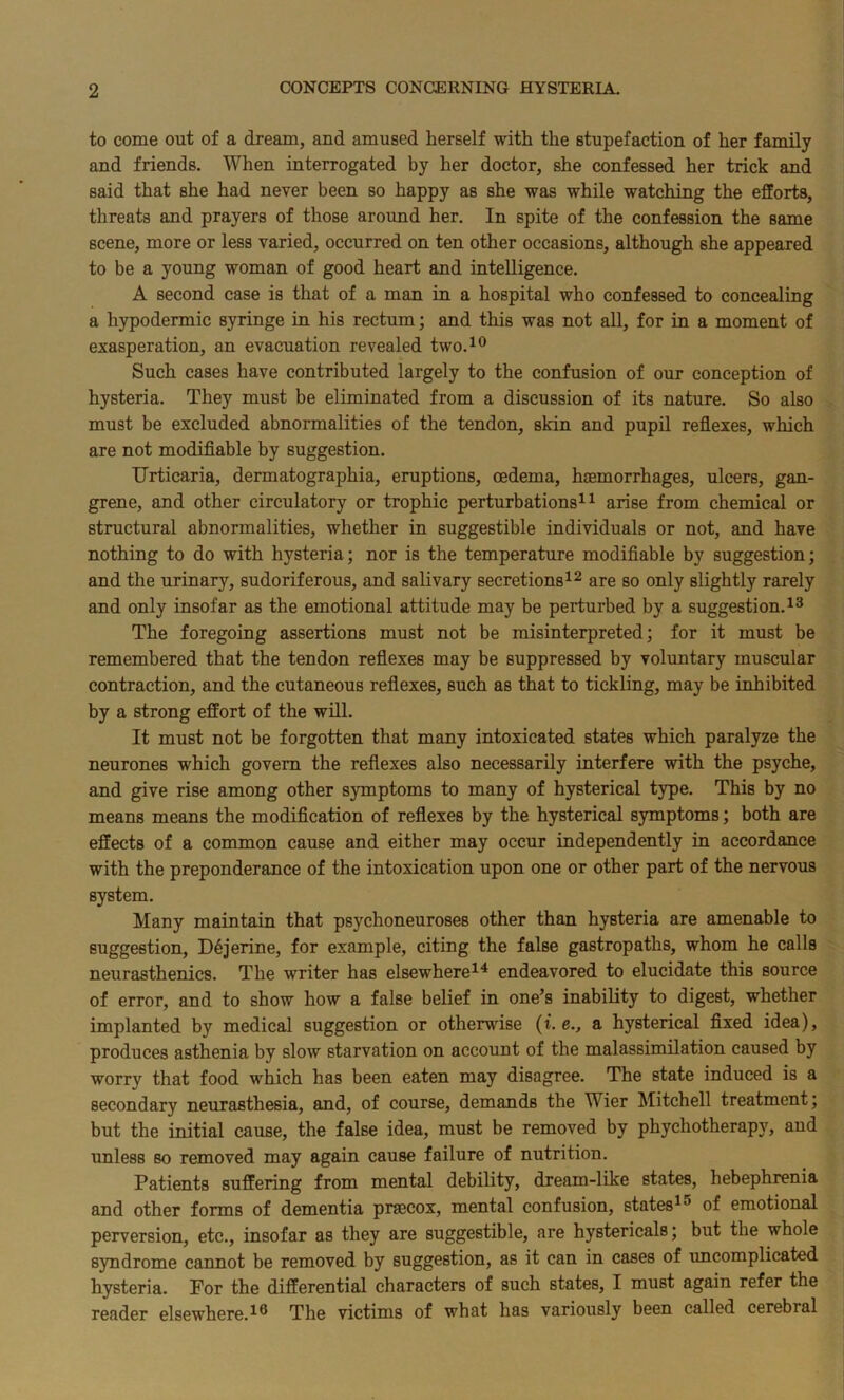 to come out of a dream, and amused herself with the stupefaction of her family and friends. When interrogated by her doctor, she confessed her trick and said that she had never been so happy as she was while watching the efforts, threats and prayers of those around her. In spite of the confession the same scene, more or less varied, occurred on ten other occasions, although she appeared to be a young woman of good heart and intelligence. A second case is that of a man in a hospital who confessed to concealing a hypodermic syringe in his rectum; and this was not all, for in a moment of exasperation, an evacuation revealed two.10 Such cases have contributed largely to the confusion of our conception of hysteria. They must be eliminated from a discussion of its nature. So also must be excluded abnormalities of the tendon, skin and pupil reflexes, which are not modifiable by suggestion. Urticaria, dermatographia, eruptions, oedema, haemorrhages, ulcers, gan- grene, and other circulatory or trophic perturbations11 arise from chemical or structural abnormalities, whether in suggestible individuals or not, and have nothing to do with hysteria; nor is the temperature modifiable by suggestion; and the urinary, sudoriferous, and salivary secretions12 are so only slightly rarely and only insofar as the emotional attitude may be perturbed by a suggestion.13 The foregoing assertions must not be misinterpreted; for it must be remembered that the tendon reflexes may be suppressed by voluntary muscular contraction, and the cutaneous reflexes, such as that to tickling, may be inhibited by a strong effort of the will. It must not be forgotten that many intoxicated states which paralyze the neurones which govern the reflexes also necessarily interfere with the psyche, and give rise among other symptoms to many of hysterical type. This by no means means the modification of reflexes by the hysterical symptoms; both are effects of a common cause and either may occur independently in accordance with the preponderance of the intoxication upon one or other part of the nervous system. Many maintain that psychoneuroses other than hysteria are amenable to suggestion, Dejerine, for example, citing the false gastropaths, whom he calls neurasthenics. The writer has elsewhere14 endeavored to elucidate this source of error, and to show how a false belief in one’s inability to digest, whether implanted by medical suggestion or otherwise (i. e., a hysterical fixed idea), produces asthenia by slow starvation on account of the malassimilation caused by worry that food which has been eaten may disagree. The state induced is a secondary neurasthesia, and, of course, demands the Wier Mitchell treatment; but the initial cause, the false idea, must be removed by phychotherapy, and unless so removed may again cause failure of nutrition. Patients suffering from mental debility, dream-like states, hebephrenia and other forms of dementia pnecox, mental confusion, states15 of emotional perversion, etc., insofar as they are suggestible, are hystericals; but the whole syndrome cannot be removed by suggestion, as it can in cases of uncomplicated hysteria. For the differential characters of such states, I must again refer the reader elsewhere.16 The victims of what has variously been called cerebral