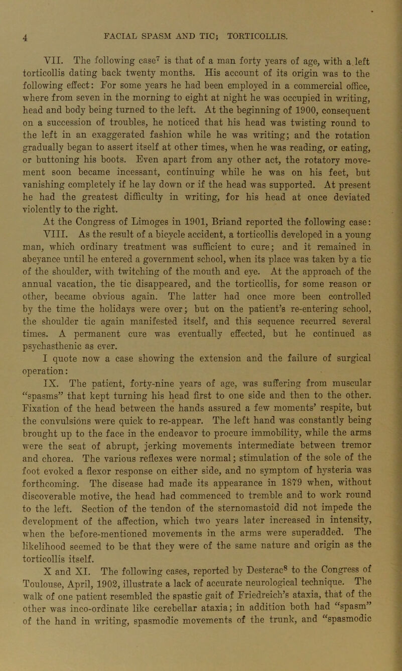 VII. The following case7 is that of a man forty years of age, with a left torticollis dating hack twenty months. His account of its origin was to the following effect: For some years he had been employed in a commercial office, where from seven in the morning to eight at night he was occupied in writing, head and body being turned to the left. At the beginning of 1900, consequent on a succession of troubles, he noticed that his head was twisting round to the left in an exaggerated fashion while he was writing; and the rotation gradually began to assert itself at other times, when he was reading, or eating, or buttoning his boots. Even apart from any other act, the rotatory move- ment soon became incessant, continuing while he was on his feet, but vanishing completely if he lay down or if the head was supported. At present he had the greatest difficulty in writing, for his head at once deviated violently to the right. At the Congress of Limoges in 1901, Briand reported the following case: VIII. As the result of a bicycle accident, a torticollis developed in a young man, which ordinary treatment was sufficient to cure; and it remained in abeyance until he entered a government school, when its place was taken by a tic of the shoulder, with twitching of the mouth and eye. At the approach of the annual vacation, the tic disappeared, and the torticollis, for some reason or other, became obvious again. The latter had once more been controlled by the time the holidays were over; but on the patient’s re-entering school, the shoulder tic again manifested itself, and this sequence recurred several times. A permanent cure was eventually effected, but he continued as psychasthenic as ever. I quote now a case showing the extension and the failure of surgical operation: IX. The patient, forty-nine years of age, was suffering from muscular “spasms” that kept turning his head first to one side and then to the other. Fixation of the head between the hands assured a few moments’ respite, but the convulsions were quick to re-appear. The left hand was constantly being brought up to the face in the endeavor to procure immobility, while the arms were the seat of abrupt, jerking movements intermediate between tremor and chorea. The various reflexes were normal; stimulation of the sole of the foot evoked a flexor response on either side, and no symptom of hysteria was forthcoming. The disease had made its appearance in 1879 when, without discoverable motive, the head had commenced to tremble and to work round to the left. Section of the tendon of the sternomastoid did not impede the development of the affection, which two years later increased in intensity, when the before-mentioned movements in the arms were superadded. The likelihood seemed to be that they were of the same nature and origin as the torticollis itself. X and XI. The following cases, reported by Desterac8 to the Congress of Toulouse, April, 1902, illustrate a lack of accurate neurological technique. The walk of one patient resembled the spastic gait of Friedreich’s ataxia, that of the other was inco-ordinate like cerebellar ataxia; in addition both had “spasm’ of the hand in writing, spasmodic movements of the trunk, and “spasmodic