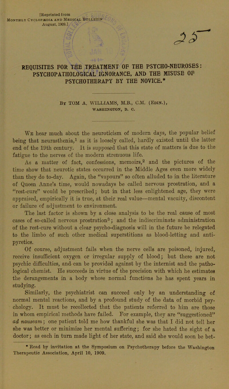 [Reprinted from Monthly Cyclopedia and Medical Bulletin August, 1909. ] REQUISITES FOR THE TREATMENT OF THE PSYCHO-NEUROSES: PSYCH0PATH0L0GICAL IGNORANCE, AND THE MISUSE OF PSYCHOTHERAPY BY THE NOVICE.* By TOM A. WILLIAMS, M.B., C.M. (Edin.), WASHINGTON, D. 0. We hear much about the neuroticism of modern days, the popular belief being that neurasthenia,1 as it is loosely called, hardly existed until the latter end of the 19th century. It is supposed that this state of matters is due to the fatigue to the nerves of the modern strenuous life. As a matter of fact, confessions, memoirs,2 and the pictures of the time show that neurotic states occurred in the Middle Ages even more widely than they do to-day. Again, the “vapours” so often alluded to in the literature of Queen Anne’s time, would nowadays be called nervous prostration, and a “rest-cure” would be prescribed; but in that less enlightened age, they were appraised, empirically it is true, at their real value—mental vacuity, discontent or failure of adjustment to environment. The last factor is shown by a close analysis to be the real cause of most cases of so-called nervous prostration3; and the indiscriminate administration of the rest-cure without a clear psycho-diagnosis will in the future be relegated to the limbo of such other medical superstitions as blood-letting and anti- pyretics. Of course, adjustment fails when the nerve cells are poisoned, injured, receive insufficient oxygen or irregular supply of blood; but these are not psychic difficulties, and'can be provided against by the internist and the patho- logical chemist. He succeeds in virtue of the precision with which he estimates the derangements in a body whose normal functions he has spent years in studying. Similarly, the psychiatrist can succeed only by an understanding of normal mental reactions, and by a profound study of the data of morbid psy- chology. It must be recollected that the patients referred to him are those in whom empirical methods have failed. For example, they are “suggestioned” ad nauseam; one patient told me how thankful she was that I did not tell her she was better or minimize her mental suffering; for she hated the sight of a doctor; as each in turn made light of her state, and said she would soon be bet- * Read by invitation at the Symposium on Psychotherapy before the Washington Therapeutic Association, April 10, 1909.