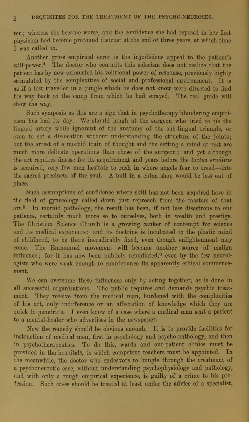 ter; whereas she became worse, and the confidence she had reposed in her first physician had become profound distrust at the end of three years, at which time 1 was called in. Another gross empirical error is the injudicious appeal to the patient’s will-power.4 The doctor who commits this solecism does not realize that the patient has by now exhausted his volitional power of response, previously highly stimulated by the complexities of social and professional environment. It is as if a lost traveller in a jungle which he does not know were directed to find his way back to the camp from which he had strayed. The real guide will show the way. Such symposia as this are a sign that in psychotherapy blundering empiri- cism has had its day. We should laugh at the surgeon who tried to tie the lingual artery while ignorant of the anatomy of the sub-lingual triangle, or even to set a dislocation without understanding the structure of the joints; but the arrest of a morbid train of thought and the setting a mind at rest are much more delicate operations than those of the surgeon; and yet although the art requires finesse for its acquirement and years before the tactus eruditus is acquired, very few men hesitate to rush in where angels fear to tread—into the sacred precincts of the soul. A bull in a china shop would be less out of place. Such assumptions of confidence where skill has not been acquired have in the field of gynecology called down just reproach from the masters of that art.5 In morbid pathology, the result has been, if not less disastrous to our patients, certainly much more so to ourselves, both in wealth and prestige. The Christian Science Church is a growing canker of contempt for science and its medical exponents; and its doctrine is inculcated to the plastic mind of childhood, to be there ineradicably fixed, even though enlightenment may come. The Emmanuel movement will become another source of malign influence; for it has now been publicly repudiated,6 even by the few neurol- ogists who were weak enough to countenance its apparently ethical commence- ment. We can overcome these influences only by acting together, as is done in all successful organizations. The public requires and demands psychic treat- ment. They receive from the medical man, burdened with the complexities of his art, only indifference or an affectation of knowledge which they are quick to penetrate. I even know of a case where a medical man sent a patient to a mental-healer who advertises in the newspaper. Now the remedy should be obvious enough. It is to provide facilities for instruction of medical men, first in psychology and psycho-pathology, and then in psychotherapeutics. To do this, wards and out-patient clinics must be provided in the hospitals, to which competent teachers must be appointed. In the meanwhile, the doctor who endeavors to bungle through the treatment of a psychoneurotic case, without understanding psychophysiology and pathology, and with only a rough empirical experience, is guilty of a crime to his pro- fession. Such cases should be treated at least under the advice of a specialist,