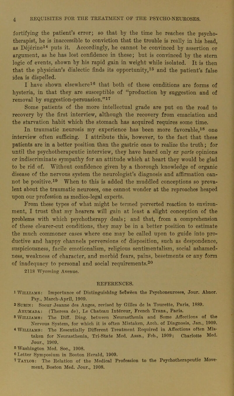 fortifying the patient’s error; so that by the time he reaches the psycho- therapist, he is inaccessible to conviction that the trouble is really in his head, as Dejerine14 puts it. Accordingly, he cannot he convinced by assertion or argument, as he has lost confidence in these; hut is convinced by the stern logic of events, shown by his rapid gain in weight while isolated. It is then that the physician’s dialectic finds its opportunity,15 and the patient’s false idea is dispelled. I have shown elsewhere16 that both of these conditions are forms of hysteria, in that they are susceptible of “production by suggestion and of removal by suggestion-persuasion.”17 Some patients of the more intellectual grade are put on the road to recovery by the first interview, although the recovery from emaciation and the starvation habit which the stomach has acquired requires some time. In traumatic neurosis my experience has been more favorable,18 one interview often sufficing. I attribute this, however, to the fact that these patients are in a better position than the gastric ones to realize the truth; for until the psychotherapeutic interview, they have heard only ex parte opinions or indiscriminate sjunpathy for an attitude which at heart they would be glad to be rid of. Without confidence given by a thorough knowledge of organic disease of the nervous system the neurologist’s diagnosis and affirmation can- not be positive.19 When to this is added the muddled conceptions so preva- lent about the traumatic neuroses, one cannot wonder at the reproaches heaped upon our profession as medico-legal experts. From these types of what might be termed perverted reaction to environ- ment, I trust that my hearers will gain at least a slight conception of the problems with which psychotherapy deals; and that, from a comprehension of these clearer-cut conditions, they may be in a better position to estimate the much commoner cases where one may be called upon to guide into pro- ductive and happy channels perversions of disposition, such as despondence, suspiciousness, facile emotionalism, religious sentimentalism, social ashamed- ness, weakness of character, and morbid fears, pains, besetments or any form of inadequacy to personal and social requirements.20 2118 Wyoming Avenue. REFERENCES. 1 Williams: Importance of Distinguishing between the Psychoneuroses, Jour. Abnor. Psy., March-April, 1909. 2Subin: Soeur Jeanne des Anges, revised by Gilles de la Tourette, Paris, 18S9. Ahumada: (Theresa de), Le Chateau IntOreur, French Trans., Paris. 8 Williams: The Diif. Diag. between Neurasthenia and Some Affections of the Nervous System, for which it is often Mistaken, Arch, of Diagnosis, Jan., 1909. < Williams : The Essentially Different Treatment Required in Affections often Mis- taken for Neurasthenia, Tri-State Med. Assn., Feb., 1909; Charlotte Med. Jour., 1909. 6 Washington Med. Soc., 1908. 6 Letter Symposium in Boston Herald, 1909. 7 Taylob : The Relation of the Medical Profession to the Psychotherapeutic Move- ment, Boston Med. Jour., 1908.