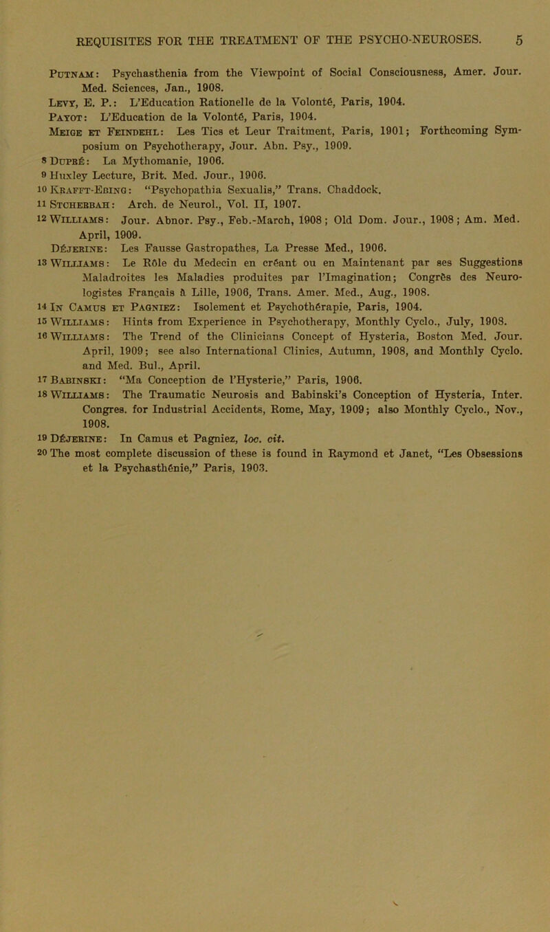 Putnam: Psychasthenia from the Viewpoint of Social Consciousness, Amer. Jour. Med. Sciences, Jan., 1908. Levy, E. P.: L’Education Rationelle de la VolontG, Paris, 1904. Payot: L’Education de la VolontG, Paris, 1904. Meige et Feindehl: Les Tics et Leur Traitment, Paris, 1901; Forthcoming Sym- posium on Psychotherapy, Jour. Abn. Psy., 1909. 8Dupb6: La Mythomanie, 1906. 9 Huxley Lecture, Brit. Med. Jour., 1906. 10 Krafft-Ebing : “Psychopathia Sexualis,” Trans. Chaddock. uStchebbah: Arch, de Neurol., Vol. II, 1907. 12 Williams: Jour. Abnor. Psy., Feb.-March, 1908; Old Dom. Jour., 1908; Am. Med. April, 1909. D£jerine: Les Fausse Gastropathes, La Presse Med., 1906. 13 Williams : Le R6le du Medecin en crGant ou en Maintenant par ses Suggestions Maladroites les Maladies produites par 1’Imagination; CongrGs des Neuro- logistes Franc;ais ft Lille, 1906, Trans. Amer. Med., Aug., 1908. 14 In Camus et Pagniez: Isolement et PsychothGrapie, Paris, 1904. 15 Williams: Hints from Experience in Psychotherapy, Monthly Cyclo., July, 1908. 10 Williams: The Trend of the Clinicians Concept of Hysteria, Boston Med. Jour. April, 1909; see also International Clinics, Autumn, 1908, and Monthly Cyclo. and Med. Bui., April. itBabinski: “Ma Conception de l’Hysterie,” Paris, 1906. 18 Williams : The Traumatic Neurosis and Babinski’s Conception of Hysteria, Inter. Congres. for Industrial Accidents, Rome, May, 1909; also Monthly Cyclo., Nov., 1908. 19 DfiJEBiNE: In Camus et Pagniez, loc. cit. 20 The most complete discussion of these is found in Raymond et Janet, “Les Obsessions et la PsychasthGnie,” Paris, 1903.
