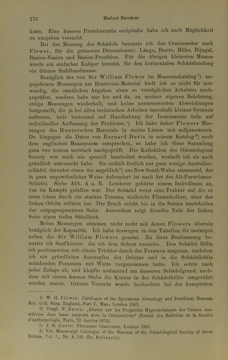 kann. Eine äussere Protuberantia occipitalis habe ich nach Möglichkeit zu umgehen versucht. Bei der Messung des Schädels benutzte ich den Craniometer nach Flower, für die grösseren Dimensionen: Länge, Breite, Höhe, Bijugal, Basion-Nasion und Basion-Prosthion. Für die übrigen kleineren Maasse wurde ein einfacher Kaliper benutzt, für den horizontalen Schädelumfang ein dünnes Stahlbandmaass. Bezüglich der von Sir William Flower im Museumskatalog^) an- gegebenen Messungen am Hunterian-Material hielt ich es nicht für not- wendig, die sämtlichen Angaben eines so vorzüglichen Arbeiters nach- zuprüfen, sondern habe nur hie und da, zu meiner eigenen Belehrung, einige Messungen wiederholt, und keine nennenswerten Abweichungen festgestellt, die ja bei allen technischen Arbeiten innerhalb kleiner Grenzen auftreten, teils basierend auf Handhabung der Instrumente teils auf individueller Auffassung der Probleme.') Ich habe daher Flowers Mes- sungen des Hunterschen Materials in meine Listen mit aufgenommen. Da hingegen die Daten von Barnard Davis in seinem Katalog®) noch dem englischen Maassystem entsprechen, so habe ich diese Sammlung ganz von neuem metrisch nachgeprüft. Die Kollektion der Odontological Society war noch nie speziell bearbeitet worden, weshalb ich sie auch gründlich untersucht habe. Sie enthält freilich nur ganz wenige Australier- schädel, darunter einen der angeblich'*) aus New South Wales stammend, der in ganz ungewöhnlicher Weise deformiert ist nach Art der Alt-Peruvianer- Schädel. Siehe Abb. A u. B. Letzterer gehörte einem Indivdiuum an, das im Kampfe gefallen war. Der Schädel weist eine Fraktur auf, die er intra vitam durch ein starkes Trauma, vielleicht Flintenkolben, über der linken Orbita erlitten hat. Der Bruch reicht bis in die Sutura lambdoidea der entgegengesetzten Seite. Ausserdem zeigt dieselbe Naht der linken Seite einen tiefen Säbelhieb. Meine Messungen stimmen nicht recht mit denen Flowers überein bezüglich der Kapazität. Ich habe deswegen in den Tabellen die meinigen neben die Sir William Flowers gesetzt. Zu ihrer Bestimmung be- nutzte ich Senfkörner, die ich dem Schrot vorziehe. Den Schädel füllte ich portionsweise mit einem Trichter durch das Foramen magnum, nachdem ich ein gründliches Ausstopfen der Orbitae und in die Schädelhöhle mündenden Foramina mit Watte vorgenommen hatte. Ich setzte nach jeder Zulage ab, und klopfte andauernd am äusseren Schädelgrund, nach- dem mit einem kurzen Stabe die Körner in der Schädelhöhle umgerührt worden waren. Grösste Vorsicht wurde beobachtet bei der kompletten 1) W. H. Flower: Catalogue of the Specimens (Osteology and Dentition) Museum Roy. Coli. Surg. England, Part I., Man; London 1907. 2) Vergl. P. Broca: ,Etudes sur Ics Propriet^s Hygrometriques des Gränes con- siderees dans leurs rapports avec la Cräniometrie“ (Extrait des Bulletins de la Societe d’Anthropologie, Paris, 22 Janvier 1874). 3) J. B. Davis: Thesaurus Craniorum, London 1867. 4) Vid. Manuscript Catalogue of the Museum of the Odontological Society of Great Britain, Vol. L, Nr. A. 243 (Dr. Belisario).